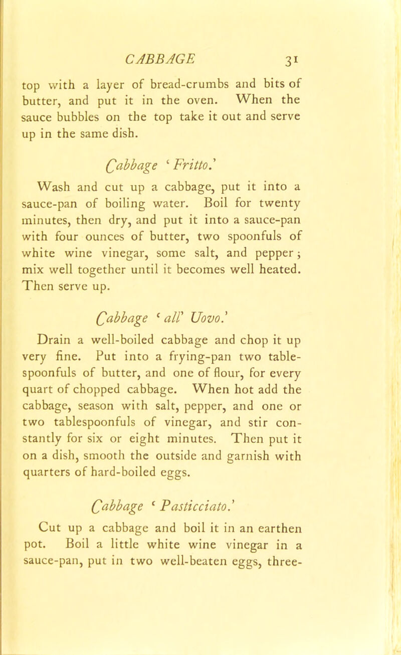 top with a layer of bread-crumbs and bits of butter, and put it in the oven. When the sauce bubbles on the top take it out and serve up in the same dish. Cabbage ‘ Fritto.' Wash and cut up a cabbage, put it into a sauce-pan of boiling water. Boil for twenty minutes, then dry, and put it into a sauce-pan with four ounces of butter, two spoonfuls of white wine vinegar, some salt, and pepper; mix well together until it becomes well heated. Then serve up. Qabbage 1 all' Uovol Drain a well-boiled cabbage and chop it up very fine. Put into a frying-pan two table- spoonfuls of butter, and one of flour, for every quart of chopped cabbage. When hot add the cabbage, season with salt, pepper, and one or two tablespoonfuls of vinegar, and stir con- stantly for six or eight minutes. Then put it on a dish, smooth the outside and garnish with quarters of hard-boiled eggs. Cabbage 1 Pasticciato' Cut up a cabbage and boil it in an earthen pot. Boil a little white wine vinegar in a sauce-pan, put in two well-beaten eggs, three-