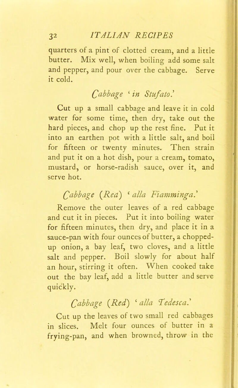 quarters of a pint of clotted cream, and a little butter. Mix well, when boiling add some salt and pepper, and pour over the cabbage. Serve it cold. Cabbage ‘ in Stufato! Cut up a small cabbage and leave it in cold water for some time, then dry, take out the hard pieces, and chop up the rest fine. Put it into an earthen pot with a little salt, and boil for fifteen or twenty minutes. Then strain and put it on a hot dish, pour a cream, tomato, mustard, or horse-radish sauce, over it, and serve hot. Cabbage (Rea) c alia Fiamminga.' Remove the outer leaves of a red cabbage and cut it in pieces. Put it into boiling water for fifteen minutes, then dry, and place it in a sauce-pan with four ounces of butter, a chopped- up onion, a bay leaf, two cloves, and a little salt and pepper. Boil slowly for about half an hour, stirring it often. When cooked take out the bay leaf, add a little butter and serve quickly. Cabbage (Red) ‘ alia Tedesca' Cut up the leaves of two small red cabbages in slices. Melt four ounces of butter in a frying-pan, and when browned, throw in the