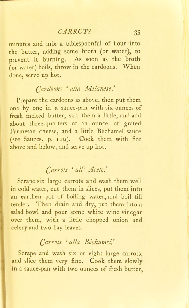 minutes and mix a tablespoonful of flour into the butter, adding some broth (or water), to prevent it burning. As soon as the broth (or water) boils, throw in the cardoons. When done, serve up hot. Cardoons ‘ alia Milanese' Prepare the cardoons as above, then put them one by one in a sauce-pan with six ounces of fresh melted butter, salt them a little, and add about three-quarters of an ounce of grated Parmesan cheese, and a little Bechamel sauce (see Sauces, p. 119). Cook them with fire above and below, and serve up hot. Carrots ‘ all' Ace to' Scrape six large carrots and wash them well in cold water, cut them in slices, put them into an earthen pot of boiling water, and boil till tender. Then drain and dry, put them into a salad bowl and pour some white wine vinegar over them, with a little chopped onion and celery and two bay leaves. Carrots ‘ alia Bechamel’ ’ Scrape and wash six or eight large carrots, and slice them very fine. Cook them slowly in a sauce-pan with two ounces of fresh butter,