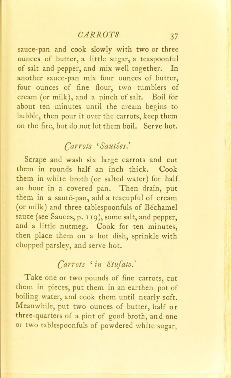 sauce-pan and cook slowly with two or three ounces of butter, a little sugar, a teaspoonful of salt and pepper, and mix well together. In another sauce-pan mix four ounces of butter, four ounces of fine flour, two tumblers of cream (or milk), and a pinch of salt. Boil for about ten minutes until the cream begins to bubble, then pour it over the carrots, keep them on the fire, but do not let them boil. Serve hot. Qarrots ‘Sautees.’ Scrape and wash six large carrots and cut them in rounds half an inch thick. Cook them in white broth (or salted water) for half an hour in a covered pan. Then drain, put them in a saute-pan, add a teacupful of cream (or milk) and three tablespoonfuls of Bechamel sauce (see Sauces, p. 119), some salt, and pepper, and a little nutmeg. Cook for ten minutes, then place them on a hot dish, sprinkle with chopped parsley, and serve hot. Carrots c in Stufato' Take one or two pounds of fine carrots, cut them in pieces, put them in an earthen pot of boiling water, and cook them until nearly soft. Meanwhile, put two ounces of butter, half or three-quarters of a pint of good broth, and one or two tablespoonfuls of powdered white sugar,
