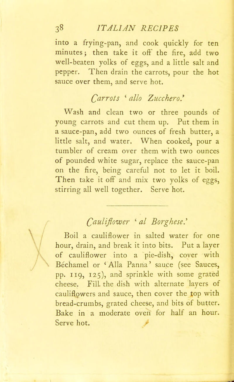 into a frying-pan, and cook quickly for ten minutes; then take it off the fire, add two well-beaten yolks of eggs, and a little salt and pepper. Then drain the carrots, pour the hot sauce over them, and serve hot. Carrots ‘ alio Zucchero * Wash and clean two or three pounds of young carrots and cut them up. Put them in a sauce-pan, add two ounces of fresh butter, a little salt, and water. When cooked, pour a tumbler of cream over them with two ounces of pounded white sugar, replace the sauce-pan on the fire, being careful not to let it boil. Then take it off and mix two yolks of eggs, stirring all well together. Serve hot. Cauliflower ‘ al Borghese.’ Boil a cauliflower in salted water for one hour, drain, and break it into bits. Put a layer of cauliflower into a pie-dish, cover with Bechamel or ‘ Alla Panna ’ sauce (see Sauces, pp. 119, 125), and sprinkle with some grated cheese. Fill, the dish with alternate layers of cauliflowers and sauce, then cover the top with bread-crumbs, grated cheese, and bits of butter. Bake in a moderate oven for half an hour. Serve hot.