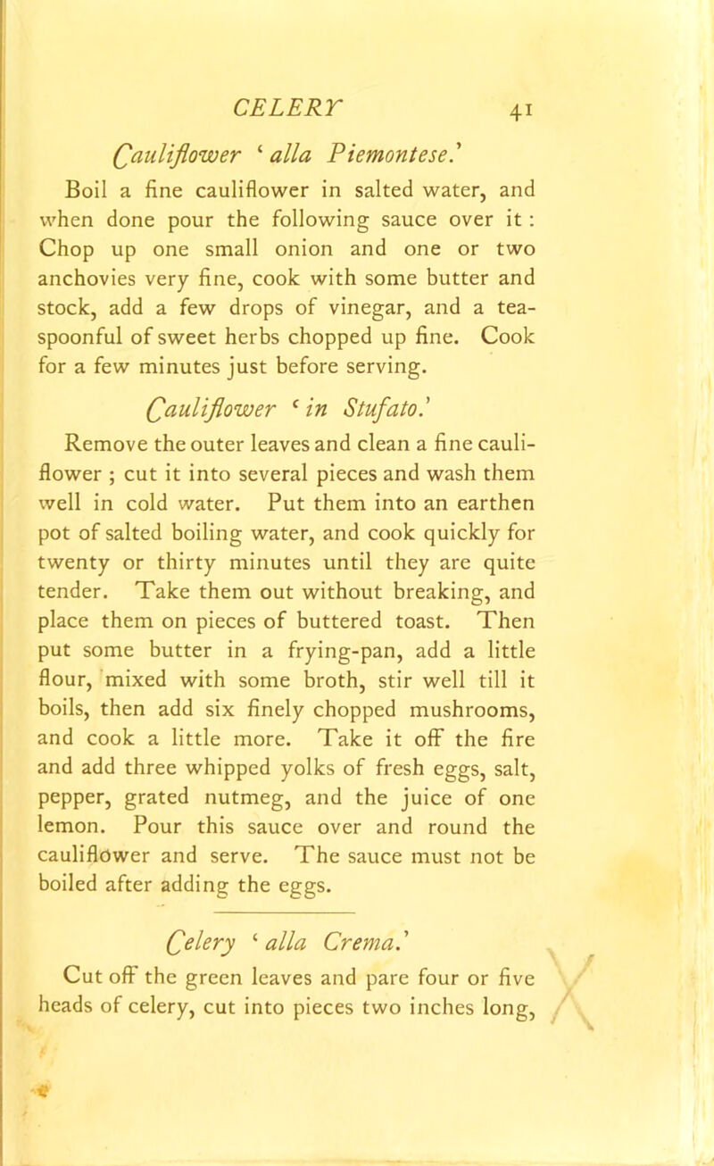 Cauliflower ‘ alia Piemontese.' Boil a fine cauliflower in salted water, and when done pour the following sauce over it : Chop up one small onion and one or two anchovies very fine, cook with some butter and stock, add a few drops of vinegar, and a tea- spoonful of sweet herbs chopped up fine. Cook for a few minutes just before serving. Cauliflower c in Stufato.' Remove the outer leaves and clean a fine cauli- flower ; cut it into several pieces and wash them well in cold water. Put them into an earthen pot of salted boiling water, and cook quickly for twenty or thirty minutes until they are quite tender. Take them out without breaking, and place them on pieces of buttered toast. Then put some butter in a frying-pan, add a little flour, mixed with some broth, stir well till it boils, then add six finely chopped mushrooms, and cook a little more. Take it off the fire and add three whipped yolks of fresh eggs, salt, pepper, grated nutmeg, and the juice of one lemon. Pour this sauce over and round the cauliflower and serve. The sauce must not be boiled after adding the eggs. Celery ‘ alia Crema.’ Cut off the green leaves and pare four or five heads of celery, cut into pieces two inches long, «