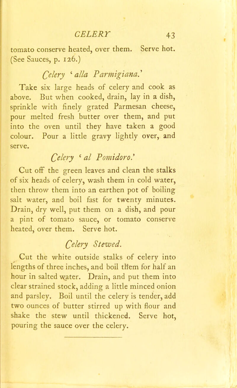 tomato conserve heated, over them. Serve hot. (See Sauces, p. 126.) Celery ‘ alia Parmigiana.’ Take six large heads of celery and cook as above. But when cooked, drain, lay in a dish, sprinkle with finely grated Parmesan cheese, pour melted fresh butter over them, and put into the oven until they have taken a good colour. Pour a little gravy lightly over, and serve. Celery ‘ al Pomidorol Cut off the green leaves and clean the stalks of six heads of celery, wash them in cold water, then throw them into an earthen pot of boiling salt water, and boil fast for twenty minutes. Drain, dry well, put them on a dish, and pour a pint of tomato sauce, or tomato conserve heated, over them. Serve hot. Celery Stewed. Cut the white outside stalks of celery into lengths of three inches, and boil tHem for half an hour in salted water. Drain, and put them into clear strained stock, adding a little minced onion and parsley. Boil until the celery is tender, add two ounces of butter stirred up with flour and shake the stew until thickened. Serve hot, pouring the sauce over the celery.