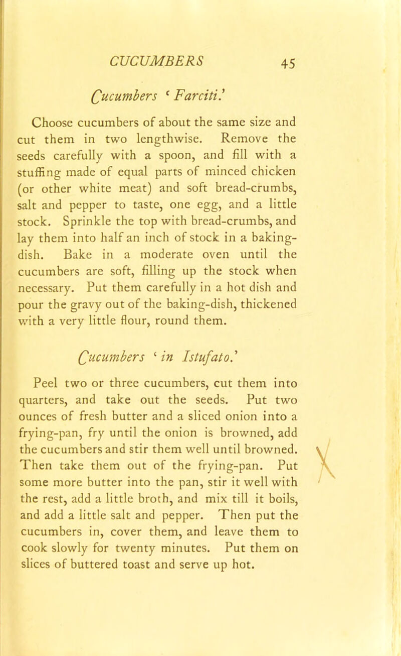 CUCUMBERS Cucumbers c Farciti .’ Choose cucumbers of about the same size and cut them in two lengthwise. Remove the seeds carefully with a spoon, and fill with a stuffing made of equal parts of minced chicken (or other white meat) and soft bread-crumbs, salt and pepper to taste, one egg, and a little stock. Sprinkle the top with bread-crumbs, and lay them into half an inch of stock in a baking- dish. Bake in a moderate oven until the cucumbers are soft, filling up the stock when necessary. Put them carefully in a hot dish and pour the gravy out of the baking-dish, thickened with a very little flour, round them. Qucumbers ‘ in Istufato.’ Peel two or three cucumbers, cut them into quarters, and take out the seeds. Put two ounces of fresh butter and a sliced onion into a frying-pan, fry until the onion is browned, add the cucumbers and stir them well until browned. Then take them out of the frying-pan. Put some more butter into the pan, stir it well with the rest, add a little broth, and mix till it boils, and add a little salt and pepper. Then put the cucumbers in, cover them, and leave them to cook slowly for twenty minutes. Put them on slices of buttered toast and serve up hot.