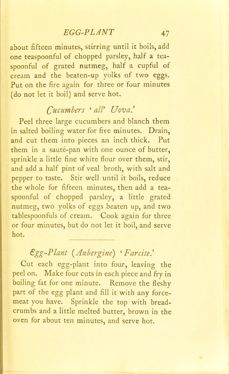 about fifteen minutes, stirring until it boils, add one teaspoonful of chopped parsley, half a tea- spoonful of grated nutmeg, half a cupful of cream and the beaten-up yolks of two eggs. Put on the fire again for three or four minutes (do not let it boil) and serve hot. Cucumbers ‘ all’ Uova.’ Peel three large cucumbers and blanch them in salted boiling water for five minutes. Drain, and cut them into pieces an inch thick. Put them in a saute-pan with one ounce of butter, sprinkle a little fine white flour over them, stir, and add a half pint of veal broth, with salt and pepper to taste. Stir well until it boils, reduce the whole for fifteen minutes, then add a tea- spoonful of chopped parsley, a little grated nutmeg, two yolks of eggs beaten up, and two tablespoonfuls of cream. Cook again for three or four minutes, but do not let it boil, and serve hot. Egg-Plant (Aubergine) ‘ Farcite.’ Cut each egg-plant into four, leaving the peel on. Make four cuts in each piece and fry in boiling fat for one minute. Remove the fleshy part of the egg plant and fill it with any force- meat you have. Sprinkle the top with bread- crumbs and a little melted butter, brown in the oven for about ten minutes, and serve hot.