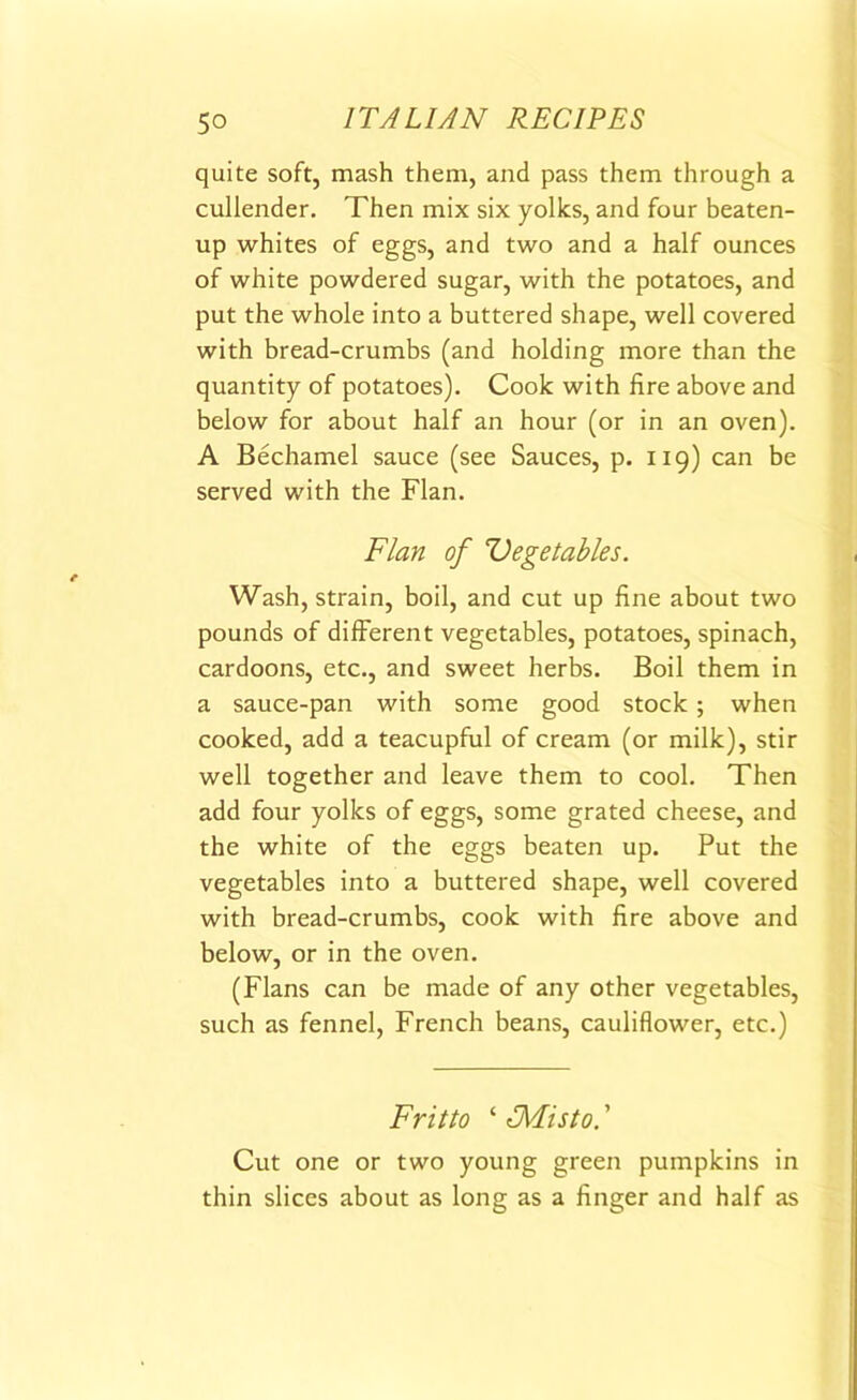 quite soft, mash them, and pass them through a cullender. Then mix six yolks, and four beaten- up whites of eggs, and two and a half ounces of white powdered sugar, with the potatoes, and put the whole into a buttered shape, well covered with bread-crumbs (and holding more than the quantity of potatoes). Cook with fire above and below for about half an hour (or in an oven). A Bechamel sauce (see Sauces, p. 119) can be served with the Flan. Flan of Vegetables. Wash, strain, boil, and cut up fine about two pounds of different vegetables, potatoes, spinach, cardoons, etc., and sweet herbs. Boil them in a sauce-pan with some good stock ; when cooked, add a teacupful of cream (or milk), stir well together and leave them to cool. Then add four yolks of eggs, some grated cheese, and the white of the eggs beaten up. Put the vegetables into a buttered shape, well covered with bread-crumbs, cook with fire above and below, or in the oven. (Flans can be made of any other vegetables, such as fennel, French beans, cauliflower, etc.) Frit to ‘ TMisto. ’ Cut one or two young green pumpkins in thin slices about as long as a finger and half as