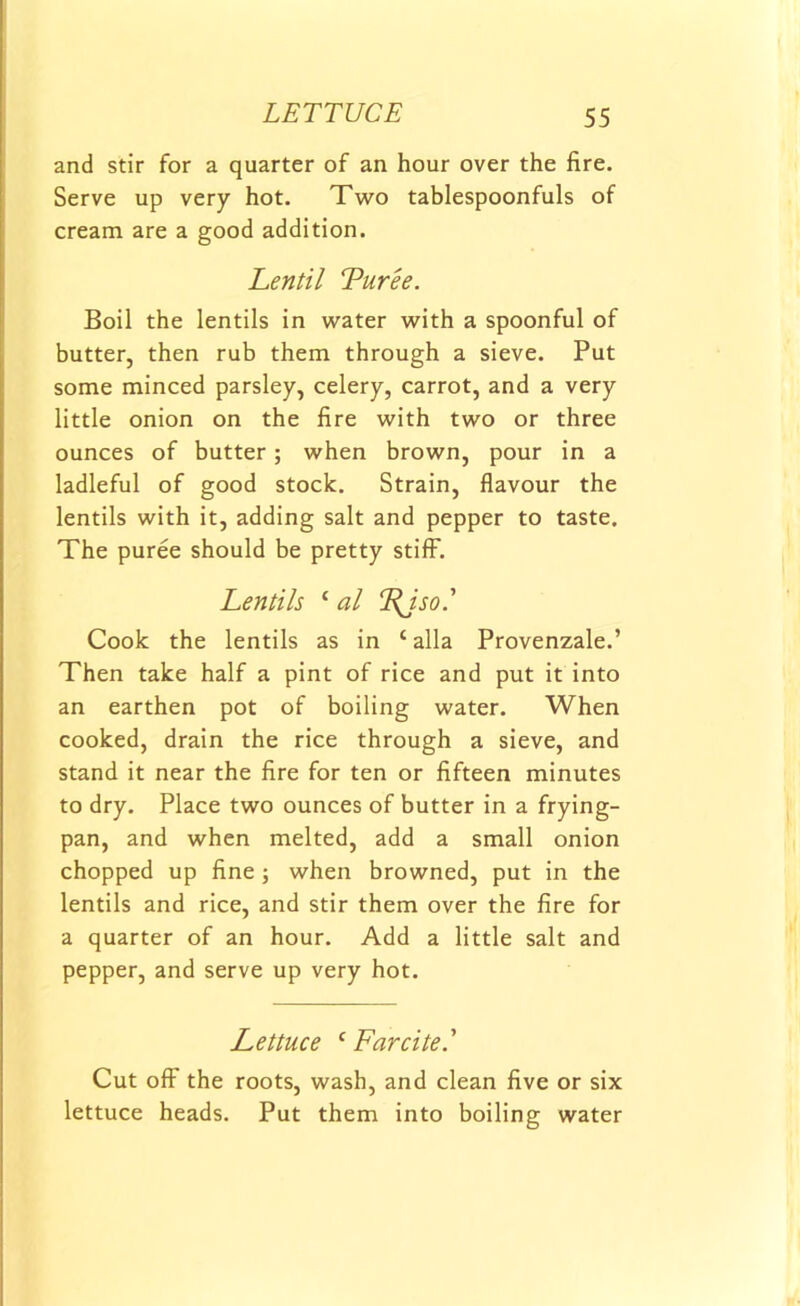 and stir for a quarter of an hour over the fire. Serve up very hot. Two tablespoonfuls of cream are a good addition. Lentil Tur'ee. Boil the lentils in water with a spoonful of butter, then rub them through a sieve. Put some minced parsley, celery, carrot, and a very little onion on the fire with two or three ounces of butter; when brown, pour in a ladleful of good stock. Strain, flavour the lentils with it, adding salt and pepper to taste. The puree should be pretty stiff. Lentils ‘ al Fjso.' Cook the lentils as in ‘ alia Provenzale.’ Then take half a pint of rice and put it into an earthen pot of boiling water. When cooked, drain the rice through a sieve, and stand it near the fire for ten or fifteen minutes to dry. Place two ounces of butter in a frying- pan, and when melted, add a small onion chopped up fine ; when browned, put in the lentils and rice, and stir them over the fire for a quarter of an hour. Add a little salt and pepper, and serve up very hot. Lettuce c Far cite' Cut off the roots, wash, and clean five or six lettuce heads. Put them into boiling water