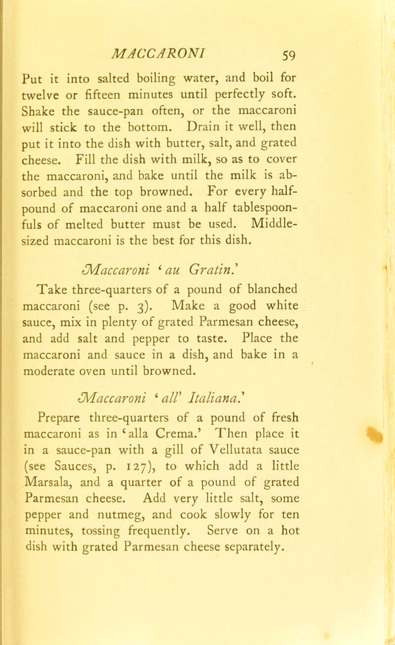 Put it into salted boiling water, and boil for twelve or fifteen minutes until perfectly soft. Shake the sauce-pan often, or the maccaroni will stick to the bottom. Drain it well, then put it into the dish with butter, salt, and grated cheese. Fill the dish with milk, so as to cover the maccaroni, and bake until the milk is ab- sorbed and the top browned. For every half- pound of maccaroni one and a half tablespoon- fuls of melted butter must be used. Middle- sized maccaroni is the best for this dish. tMaccaroni ‘au Gratin' Take three-quarters of a pound of blanched maccaroni (see p. 3). Make a good white sauce, mix in plenty of grated Parmesan cheese, and add salt and pepper to taste. Place the maccaroni and sauce in a dish, and bake in a moderate oven until browned. ^Maccaroni ‘ all’ Italiana.' Prepare three-quarters of a pound of fresh maccaroni as in‘alia Crema.’ Then place it in a sauce-pan with a gill of Vellutata sauce (see Sauces, p. 127), to which add a little Marsala, and a quarter of a pound of grated Parmesan cheese. Add very little salt, some pepper and nutmeg, and cook slowly for ten minutes, tossing frequently. Serve on a hot dish with grated Parmesan cheese separately.