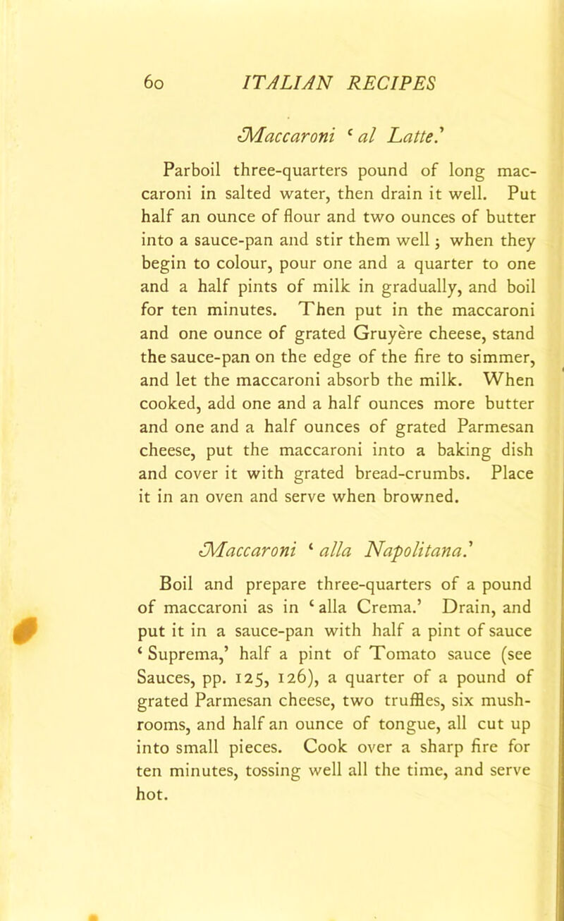 ^Maccaroni ‘ al Latte' Parboil three-quarters pound of long mac- caroni in salted water, then drain it well. Put half an ounce of flour and two ounces of butter into a sauce-pan and stir them well; when they begin to colour, pour one and a quarter to one and a half pints of milk in gradually, and boil for ten minutes. Then put in the maccaroni and one ounce of grated Gruyere cheese, stand the sauce-pan on the edge of the fire to simmer, and let the maccaroni absorb the milk. When cooked, add one and a half ounces more butter and one and a half ounces of grated Parmesan cheese, put the maccaroni into a baking dish and cover it with grated bread-crumbs. Place it in an oven and serve when browned. tMaccaroni ‘ alia Napolitana.’ Boil and prepare three-quarters of a pound of maccaroni as in ‘ alia Crema.’ Drain, and put it in a sauce-pan with half a pint of sauce ‘ Suprema,’ half a pint of Tomato sauce (see Sauces, pp. 125, 126), a quarter of a pound of grated Parmesan cheese, two truffles, six mush- rooms, and half an ounce of tongue, all cut up into small pieces. Cook over a sharp fire for ten minutes, tossing well all the time, and serve hot.