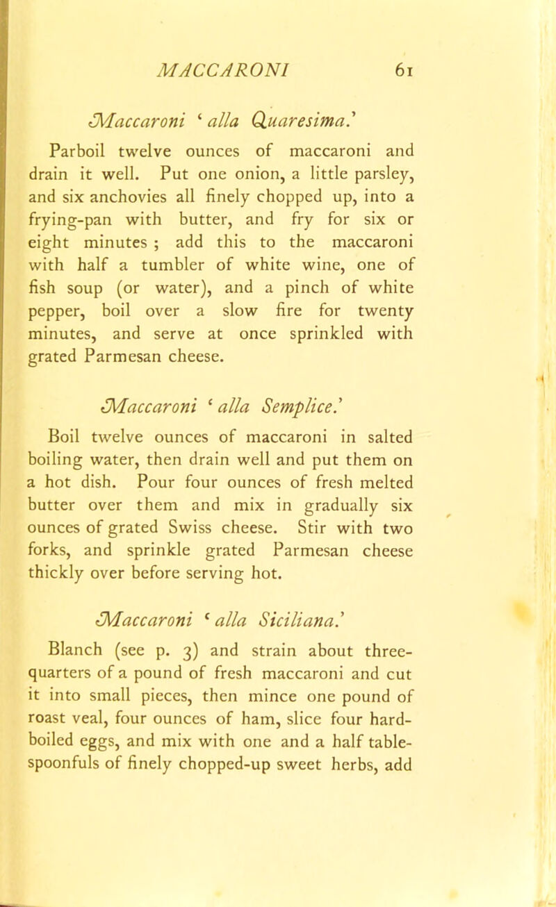 Maccaroni ‘ alia Quaresima Parboil twelve ounces of maccaroni and drain it well. Put one onion, a little parsley, and six anchovies all finely chopped up, into a frying-pan with butter, and fry for six or eight minutes ; add this to the maccaroni with half a tumbler of white wine, one of fish soup (or water), and a pinch of white pepper, boil over a slow fire for twenty minutes, and serve at once sprinkled with grated Parmesan cheese. {Maccaroni ‘ alia Semplice.' Boil twelve ounces of maccaroni in salted boiling water, then drain well and put them on a hot dish. Pour four ounces of fresh melted butter over them and mix in gradually six ounces of grated Swiss cheese. Stir with two forks, and sprinkle grated Parmesan cheese thickly over before serving hot. Maccaroni c alia Siciliana.’ Blanch (see p. 3) and strain about three- quarters of a pound of fresh maccaroni and cut it into small pieces, then mince one pound of roast veal, four ounces of ham, slice four hard- boiled eggs, and mix with one and a half table- spoonfuls of finely chopped-up sweet herbs, add