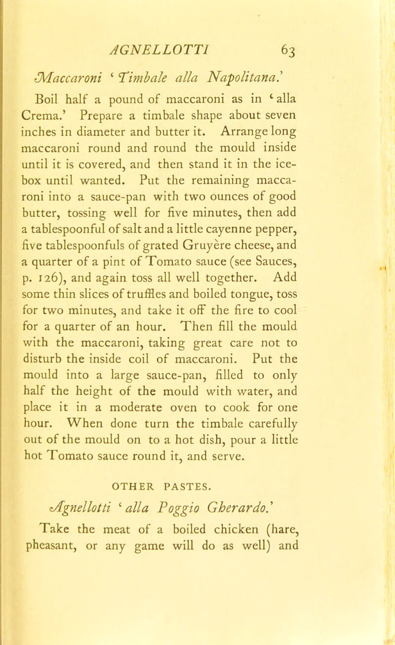 IMaccaroni ‘ 'Timbale alia Napolitanal Boil half a pound of maccaroni as in ‘ alia Crema.’ Prepare a timbale shape about seven inches in diameter and butter it. Arrange long maccaroni round and round the mould inside until it is covered, and then stand it in the ice- box until wanted. Put the remaining macca- roni into a sauce-pan with two ounces of good butter, tossing well for five minutes, then add a tablespoonful of salt and a little cayenne pepper, five tablespoonfuls of grated Gruyere cheese, and a quarter of a pint of Tomato sauce (see Sauces, p. 126), and again toss all well together. Add some thin slices of truffles and boiled tongue, toss for two minutes, and take it off the fire to cool for a quarter of an hour. Then fill the mould with the maccaroni, taking great care not to disturb the inside coil of maccaroni. Put the mould into a large sauce-pan, filled to only half the height of the mould with water, and place it in a moderate oven to cook for one hour. When done turn the timbale carefully out of the mould on to a hot dish, pour a little hot Tomato sauce round it, and serve. OTHER PASTES. Tlgnellotti ‘alia Poggio Gherardo.' Take the meat of a boiled chicken (hare, pheasant, or any game will do as well) and