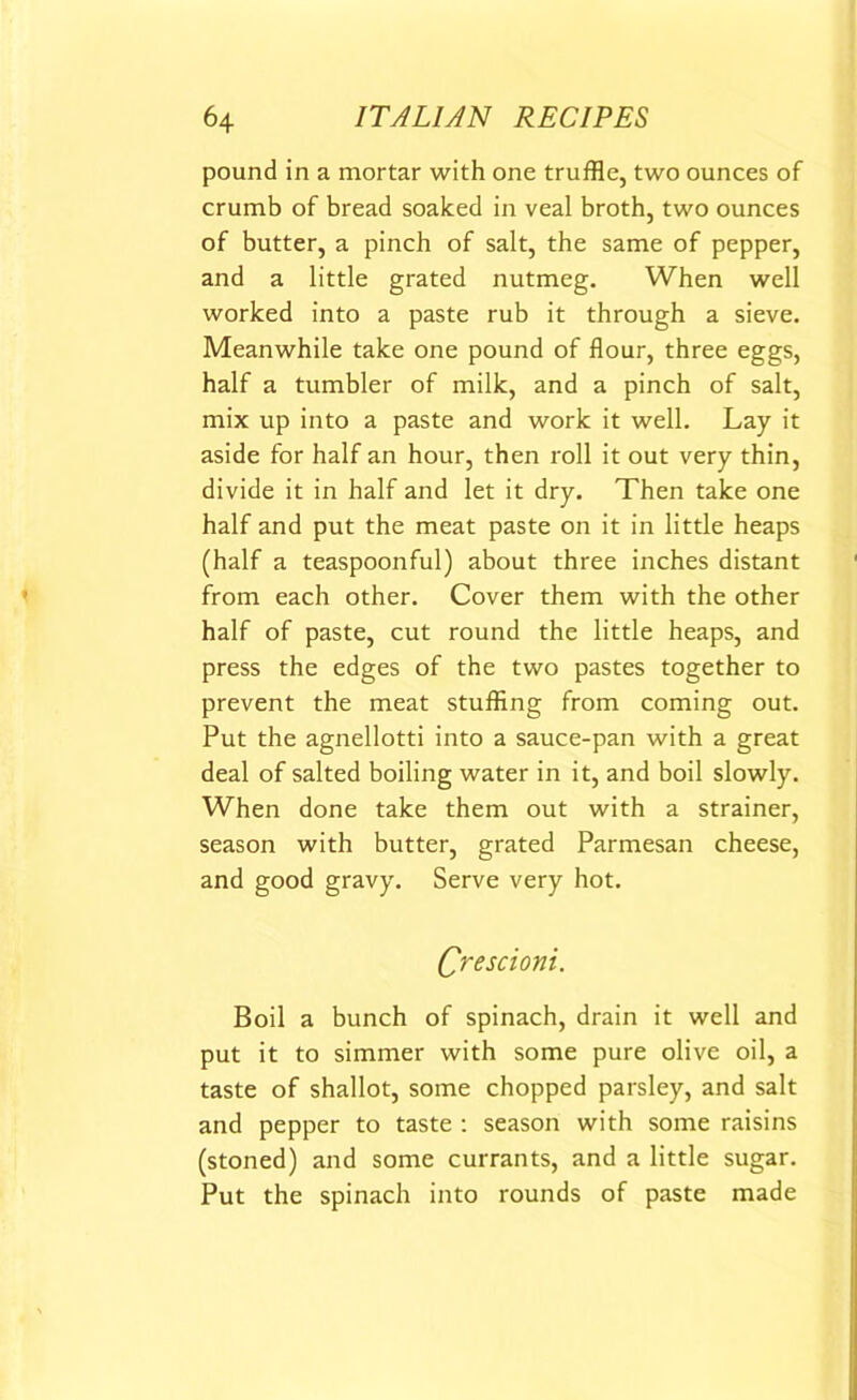 pound in a mortar with one truffle, two ounces of crumb of bread soaked in veal broth, two ounces of butter, a pinch of salt, the same of pepper, and a little grated nutmeg. When well worked into a paste rub it through a sieve. Meanwhile take one pound of flour, three eggs, half a tumbler of milk, and a pinch of salt, mix up into a paste and work it well. Lay it aside for half an hour, then roll it out very thin, divide it in half and let it dry. Then take one half and put the meat paste on it in little heaps (half a teaspoonful) about three inches distant from each other. Cover them with the other half of paste, cut round the little heaps, and press the edges of the two pastes together to prevent the meat stuffing from coming out. Put the agnellotti into a sauce-pan with a great deal of salted boiling water in it, and boil slowly. When done take them out with a strainer, season with butter, grated Parmesan cheese, and good gravy. Serve very hot. Crescioni. Boil a bunch of spinach, drain it well and put it to simmer with some pure olive oil, a taste of shallot, some chopped parsley, and salt and pepper to taste : season with some raisins (stoned) and some currants, and a little sugar. Put the spinach into rounds of paste made