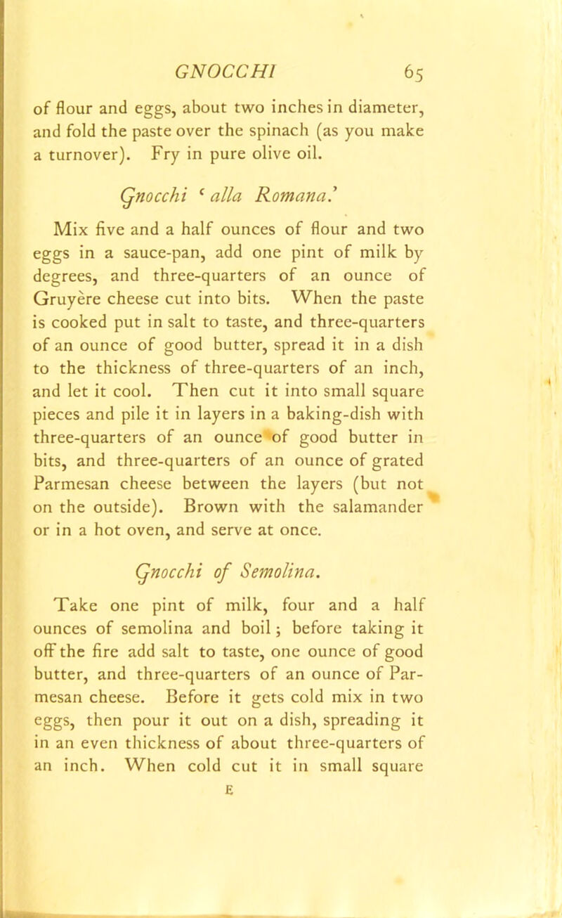 of flour and eggs, about two inches in diameter, and fold the paste over the spinach (as you make a turnover). Fry in pure olive oil. Qnocchi ( alia Romana.’ Mix five and a half ounces of flour and two eggs in a sauce-pan, add one pint of milk by degrees, and three-quarters of an ounce of Gruyere cheese cut into bits. When the paste is cooked put in salt to taste, and three-quarters of an ounce of good butter, spread it in a dish to the thickness of three-quarters of an inch, and let it cool. Then cut it into small square pieces and pile it in layers in a baking-dish with three-quarters of an ounce of good butter in bits, and three-quarters of an ounce of grated Parmesan cheese between the layers (but not on the outside). Brown with the salamander or in a hot oven, and serve at once. Qnocchi of Semolina. Take one pint of milk, four and a half ounces of semolina and boil; before taking it off the fire add salt to taste, one ounce of good butter, and three-quarters of an ounce of Par- mesan cheese. Before it gets cold mix in two eggs, then pour it out on a dish, spreading it in an even thickness of about three-quarters of an inch. When cold cut it in small square E