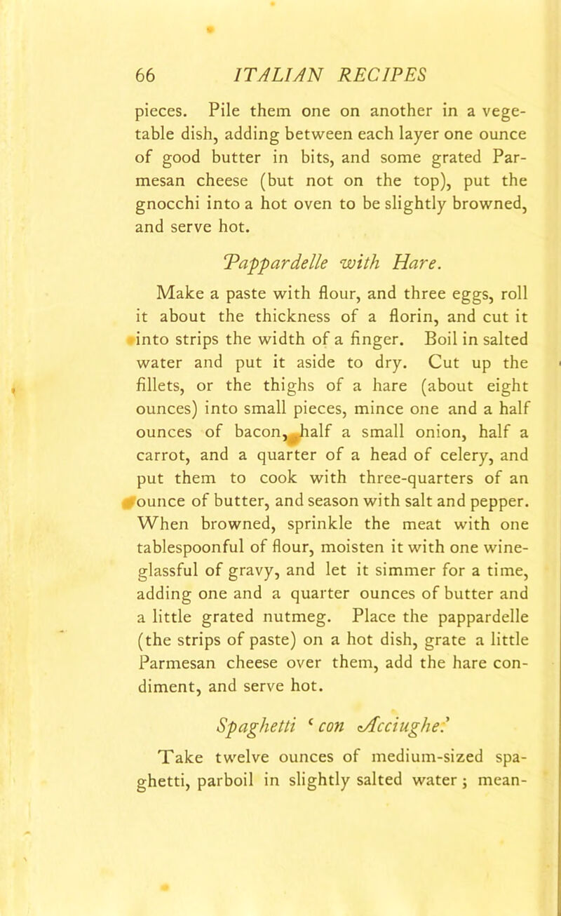 pieces. Pile them one on another in a vege- table dish, adding between each layer one ounce of good butter in bits, and some grated Par- mesan cheese (but not on the top), put the gnocchi into a hot oven to be slightly browned, and serve hot. Tappardelle with Hare. Make a paste with flour, and three eggs, roll it about the thickness of a florin, and cut it into strips the width of a finger. Boil in salted water and put it aside to dry. Cut up the fillets, or the thighs of a hare (about eight ounces) into small pieces, mince one and a half ounces of bacon,^half a small onion, half a carrot, and a quarter of a head of celery, and put them to cook with three-quarters of an ■ ounce of butter, and season with salt and pepper. When browned, sprinkle the meat with one tablespoonful of flour, moisten it with one wine- glassful of gravy, and let it simmer for a time, adding one and a quarter ounces of butter and a little grated nutmeg. Place the pappardelle (the strips of paste) on a hot dish, grate a little Parmesan cheese over them, add the hare con- diment, and serve hot. Spaghetti c con zAcciughe: Take twelve ounces of medium-sized spa- ghetti, parboil in slightly salted water; mean-