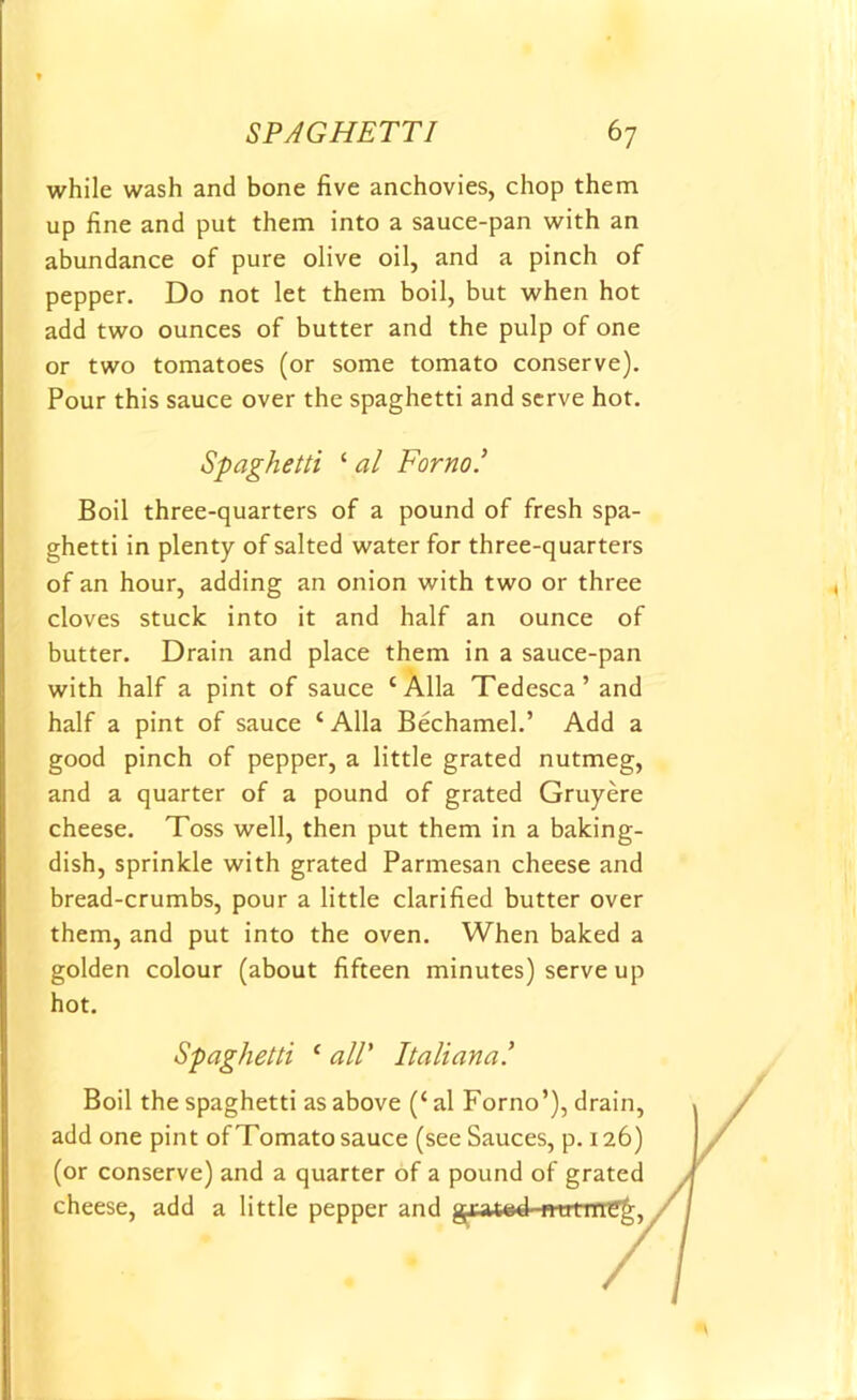SPAGHETTI 6 7 while wash and bone five anchovies, chop them up fine and put them into a sauce-pan with an abundance of pure olive oil, and a pinch of pepper. Do not let them boil, but when hot add two ounces of butter and the pulp of one or two tomatoes (or some tomato conserve). Pour this sauce over the spaghetti and serve hot. Spaghetti ‘ al For no.' Boil three-quarters of a pound of fresh spa- ghetti in plenty of salted water for three-quarters of an hour, adding an onion with two or three cloves stuck into it and half an ounce of butter. Drain and place them in a sauce-pan with half a pint of sauce ‘Alia Tedesca’and half a pint of sauce ‘ Alla Bechamel.’ Add a good pinch of pepper, a little grated nutmeg, and a quarter of a pound of grated Gruyere cheese. Toss well, then put them in a baking- dish, sprinkle with grated Parmesan cheese and bread-crumbs, pour a little clarified butter over them, and put into the oven. When baked a golden colour (about fifteen minutes) serve up hot. Spaghetti ‘ all' Italiana! Boil the spaghetti as above (‘ al Forno’), drain, add one pint of Tomato sauce (see Sauces, p. 126) (or conserve) and a quarter of a pound of grated cheese, add a little pepper and gxat©4^ttrtirref^,