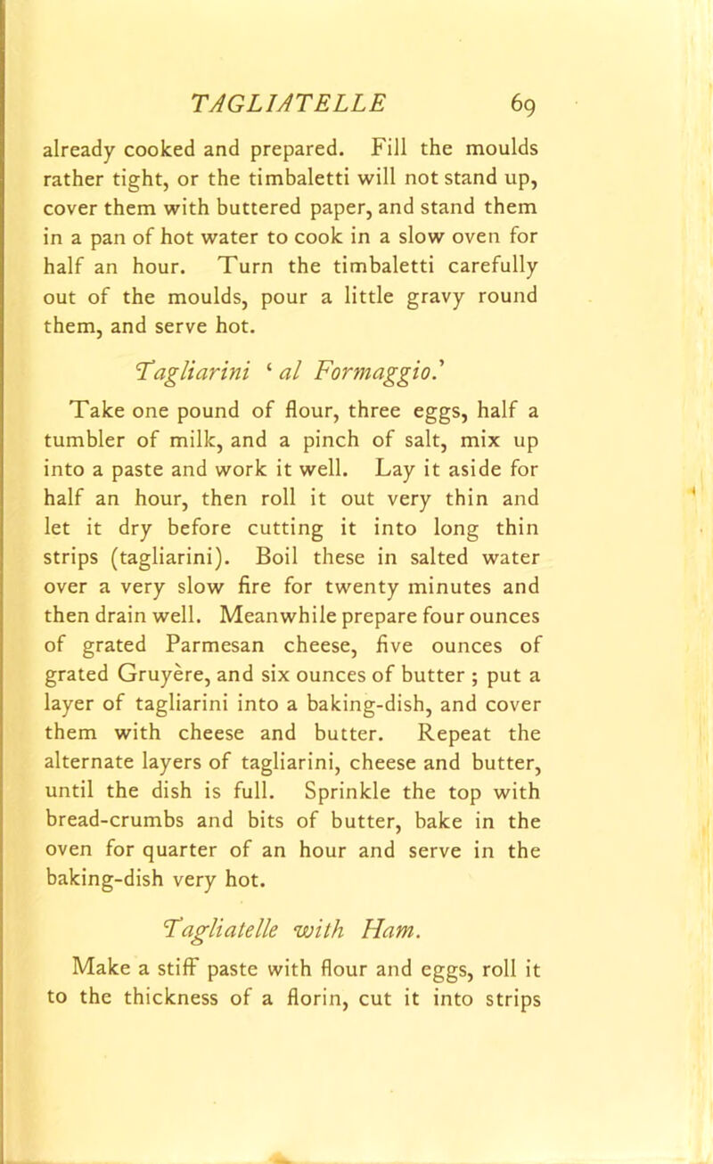 already cooked and prepared. Fill the moulds rather tight, or the timbaletti will not stand up, cover them with buttered paper, and stand them in a pan of hot water to cook in a slow oven for half an hour. Turn the timbaletti carefully out of the moulds, pour a little gravy round them, and serve hot. Tag liar ini ‘ al Formaggio.' Take one pound of flour, three eggs, half a tumbler of milk, and a pinch of salt, mix up into a paste and work it well. Lay it aside for half an hour, then roll it out very thin and let it dry before cutting it into long thin strips (tagliarini). Boil these in salted water over a very slow fire for twenty minutes and then drain well. Meanwhile prepare four ounces of grated Parmesan cheese, five ounces of grated Gruyere, and six ounces of butter ; put a layer of tagliarini into a baking-dish, and cover them with cheese and butter. Repeat the alternate layers of tagliarini, cheese and butter, until the dish is full. Sprinkle the top with bread-crumbs and bits of butter, bake in the oven for quarter of an hour and serve in the baking-dish very hot. Tagliatelle with Ham. Make a stiff paste with flour and eggs, roll it to the thickness of a florin, cut it into strips