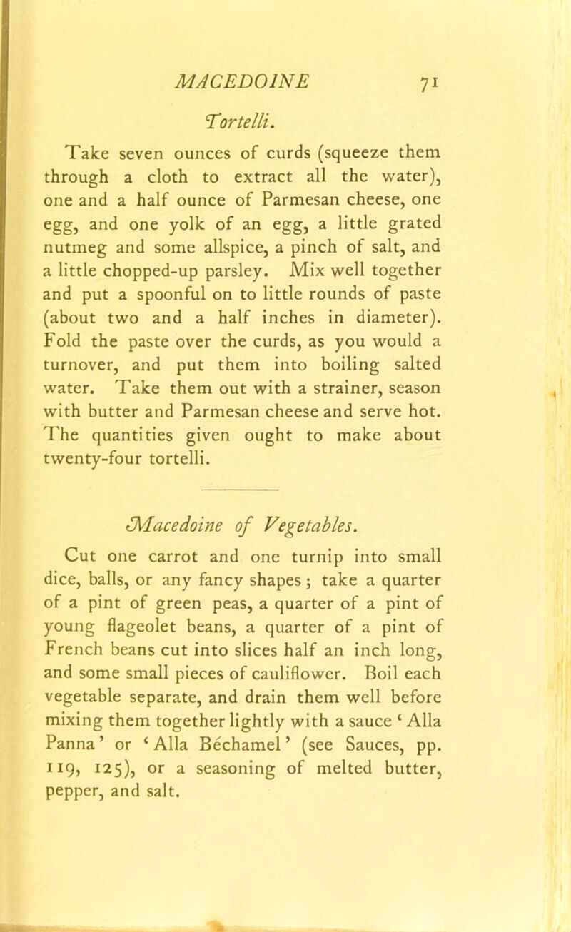 MACEDOINE Tortelli. Take seven ounces of curds (squeeze them through a cloth to extract all the water), one and a half ounce of Parmesan cheese, one egg, and one yolk of an egg, a little grated nutmeg and some allspice, a pinch of salt, and a little chopped-up parsley. Mix well together and put a spoonful on to little rounds of paste (about two and a half inches in diameter). Fold the paste over the curds, as you would a turnover, and put them into boiling salted water. Take them out with a strainer, season with butter and Parmesan cheese and serve hot. The quantities given ought to make about twenty-four tortelli. t’Macedoine of Vegetables. Cut one carrot and one turnip into small dice, balls, or any fancy shapes; take a quarter of a pint of green peas, a quarter of a pint of young flageolet beans, a quarter of a pint of French beans cut into slices half an inch long, and some small pieces of cauliflower. Boil each vegetable separate, and drain them well before mixing them together lightly with a sauce ‘ Alla Panna ’ or ‘ Alla Bechamel ’ (see Sauces, pp. 119, 125), or a seasoning of melted butter, pepper, and salt.