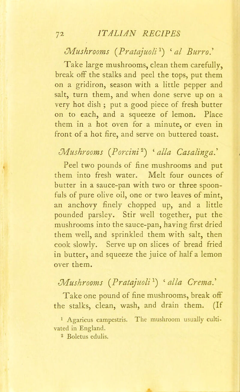 {Mushrooms (Pratajuoli1) ‘ al Burro.' Take large mushrooms, clean them carefully, break off the stalks and peel the tops, put them on a gridiron, season with a little pepper and salt, turn them, and when done serve up on a very hot dish ; put a good piece of fresh butter on to each, and a squeeze of lemon. Place them in a hot oven for a minute, or even in front of a hot fire, and serve on buttered toast. iMushrooms (Porcini2) ‘ alia Casalinga' Peel two pounds of fine mushrooms and put them into fresh water. Melt four ounces of butter in a sauce-pan with two or three spoon- fuls of pure olive oil, one or two leaves of mint, an anchovy finely chopped up, and a little pounded parsley. Stir well together, put the mushrooms into the sauce-pan, having first dried them well, and sprinkled them with salt, then cook slowly. Serve up on slices of bread fried in butter, and squeeze the juice of half a lemon over them. {Mushrooms (Pratajuoli1) ‘alia Crema.' Take one pound of fine mushrooms, break off the stalks, clean, wash, and drain them. (If 1 Agaricus campestris. The mushroom usually culti- vated in England.