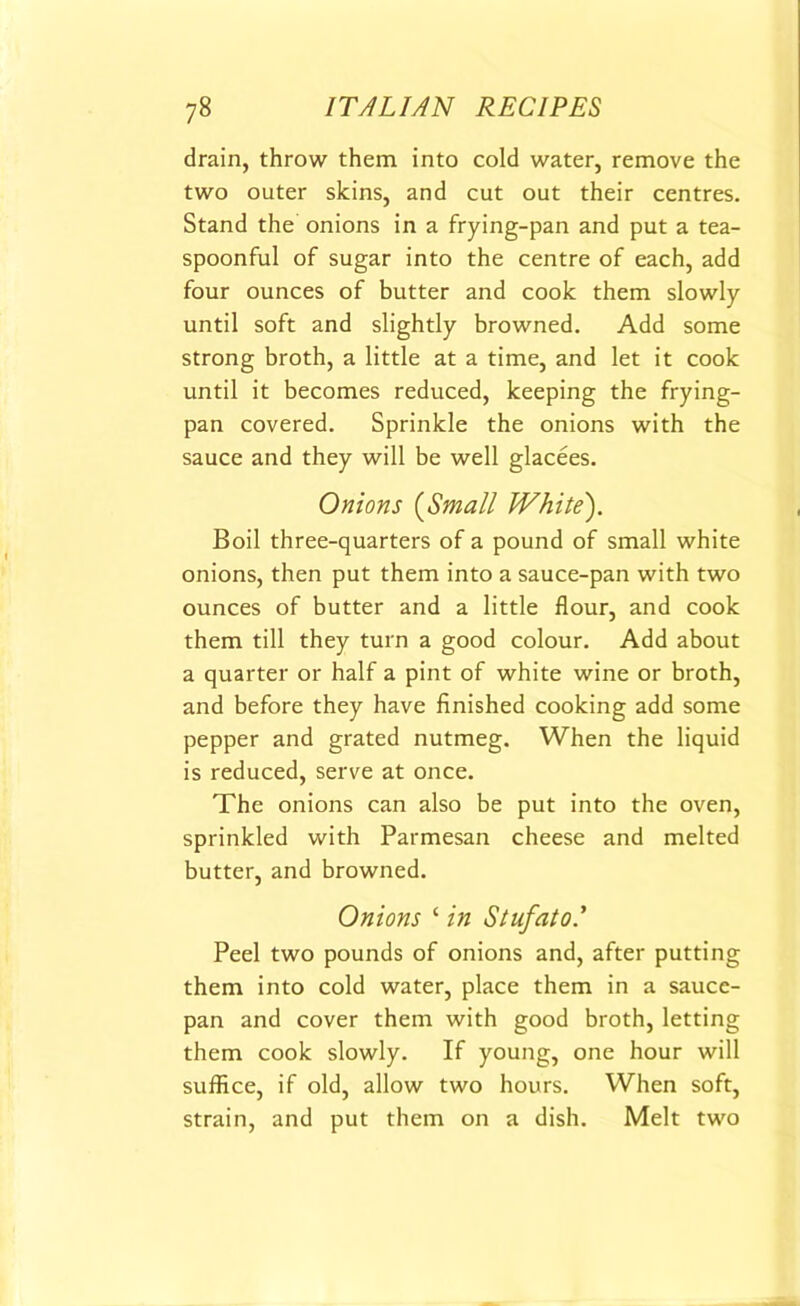 drain, throw them into cold water, remove the two outer skins, and cut out their centres. Stand the onions in a frying-pan and put a tea- spoonful of sugar into the centre of each, add four ounces of butter and cook them slowly until soft and slightly browned. Add some strong broth, a little at a time, and let it cook until it becomes reduced, keeping the frying- pan covered. Sprinkle the onions with the sauce and they will be well glacees. Onions (Small White). Boil three-quarters of a pound of small white onions, then put them into a sauce-pan with two ounces of butter and a little flour, and cook them till they turn a good colour. Add about a quarter or half a pint of white wine or broth, and before they have finished cooking add some pepper and grated nutmeg. When the liquid is reduced, serve at once. The onions can also be put into the oven, sprinkled with Parmesan cheese and melted butter, and browned. Onions ‘ in Stufato.’ Peel two pounds of onions and, after putting them into cold water, place them in a sauce- pan and cover them with good broth, letting them cook slowly. If young, one hour will suffice, if old, allow two hours. When soft, strain, and put them on a dish. Melt two