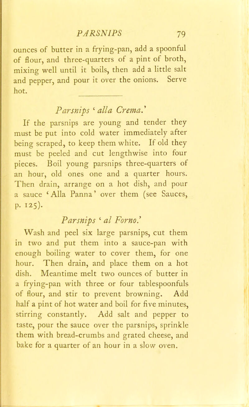 ounces of butter in a frying-pan, add a spoonful of flour, and three-quarters of a pint of broth, mixing well until it boils, then add a little salt and pepper, and pour it over the onions. Serve hot. Parsnips ‘ alia Crema.' If the parsnips are young and tender they must be put into cold water immediately after being scraped, to keep them white. If old they must be peeled and cut lengthwise into four pieces. Boil young parsnips three-quarters of an hour, old ones one and a quarter hours. Then drain, arrange on a hot dish, and pour a sauce ‘Alla Panna’ over them (see Sauces, p. 125). Parsnips ‘ al Forno.’ Wash and peel six large parsnips, cut them in two and put them into a sauce-pan with enough boiling water to cover them, for one hour. Then drain, and place them on a hot dish. Meantime melt two ounces of butter in a frying-pan with three or four tablespoonfuls of flour, and stir to prevent browning. Add half a pint of hot water and boil for five minutes, stirring constantly. Add salt and pepper to taste, pour the sauce over the parsnips, sprinkle them with bread-crumbs and grated cheese, and bake for a quarter of an hour in a slow oven.