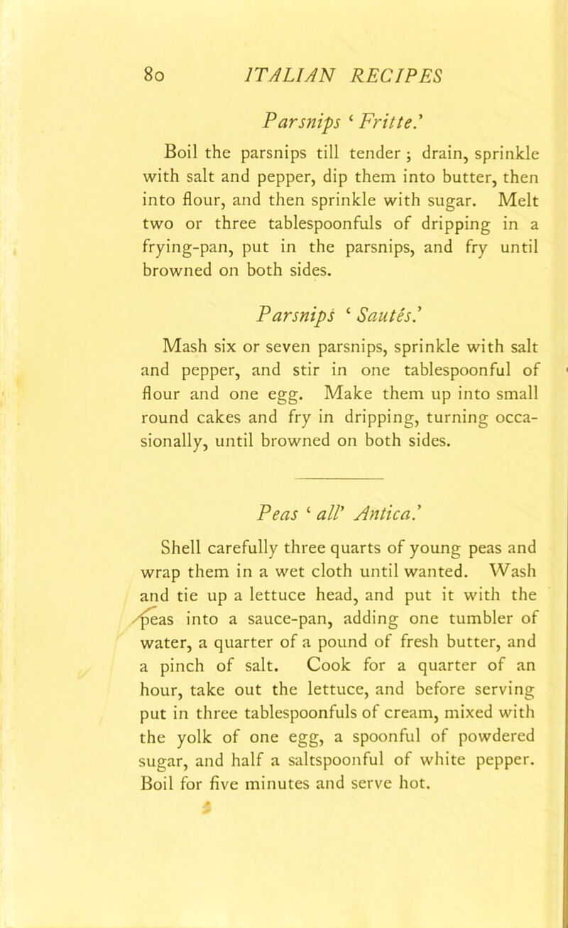 Parsnips 1 Frit tel Boil the parsnips till tender ; drain, sprinkle with salt and pepper, dip them into butter, then into flour, and then sprinkle with sugar. Melt two or three tablespoonfuls of dripping in a frying-pan, put in the parsnips, and fry until browned on both sides. Parsnips ‘ Sautes.’ Mash six or seven parsnips, sprinkle with salt and pepper, and stir in one tablespoonful of 1 flour and one egg. Make them up into small round cakes and fry in dripping, turning occa- sionally, until browned on both sides. Peas ‘ all’ Antic a.' Shell carefully three quarts of young peas and wrap them in a wet cloth until wanted. Wash and tie up a lettuce head, and put it with the peas into a sauce-pan, adding one tumbler of water, a quarter of a pound of fresh butter, and a pinch of salt. Cook for a quarter of an hour, take out the lettuce, and before serving put in three tablespoonfuls of cream, mixed with the yolk of one egg, a spoonful of powdered sugar, and half a saltspoonful of white pepper. Boil for five minutes and serve hot.