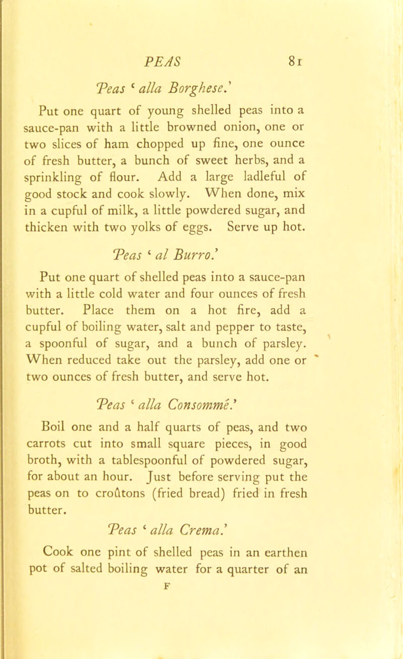 Teas c alia Borghese.' Put one quart of young shelled peas into a sauce-pan with a little browned onion, one or two slices of ham chopped up fine, one ounce of fresh butter, a bunch of sweet herbs, and a sprinkling of flour. Add a large ladleful of good stock and cook slowly. When done, mix in a cupful of milk, a little powdered sugar, and thicken with two yolks of eggs. Serve up hot. Teas ‘ al Burro.' Put one quart of shelled peas into a sauce-pan with a little cold water and four ounces of fresh butter. Place them on a hot fire, add a cupful of boiling water, salt and pepper to taste, a spoonful of sugar, and a bunch of parsley. When reduced take out the parsley, add one or two ounces of fresh butter, and serve hot. Teas ‘ alia Consommel Boil one and a half quarts of peas, and two carrots cut into small square pieces, in good broth, with a tablespoonful of powdered sugar, for about an hour. Just before serving put the peas on to croutons (fried bread) fried in fresh butter. Teas ‘ alia Crema' Cook one pint of shelled peas in an earthen pot of salted boiling water for a quarter of an F