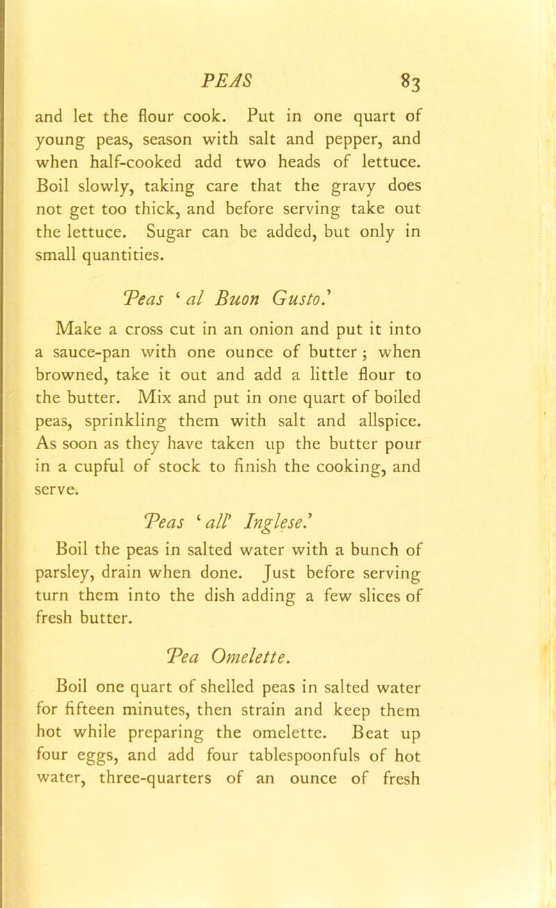 and let the flour cook. Put in one quart of young peas, season with salt and pepper, and when half-cooked add two heads of lettuce. Boil slowly, taking care that the gravy does not get too thick, and before serving take out the lettuce. Sugar can be added, but only in small quantities. Teas ‘ al Buon Gusto' Make a cross cut in an onion and put it into a sauce-pan with one ounce of butter ; when browned, take it out and add a little flour to the butter. Mix and put in one quart of boiled peas, sprinkling them with salt and allspice. As soon as they have taken up the butter pour in a cupful of stock to finish the cooking, and serve. Teas ‘ all' Inglese.' Boil the peas in salted water with a bunch of parsley, drain when done. Just before serving turn them into the dish adding a few slices of fresh butter. Tea Omelette. Boil one quart of shelled peas in salted water for fifteen minutes, then strain and keep them hot while preparing the omelette. Beat up four eggs, and add four tablespoonfuls of hot water, three-quarters of an ounce of fresh