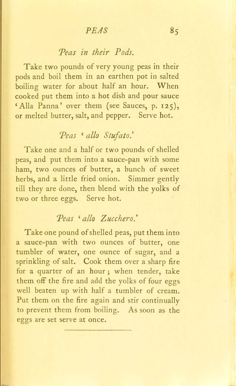 Teas in their Pods. Take two pounds of very young peas in their pods and boil them in an earthen pot in salted boiling water for about half an hour. When cooked put them into a hot dish and pour sauce ‘Alla Panna’ over them (see Sauces, p. 125), or melted butter, salt, and pepper. Serve hot. Teas ‘ alio Stufato.’ Take one and a half or two pounds of shelled peas, and put them into a sauce-pan with some ham, two ounces of butter, a bunch of sweet herbs, and a little fried onion. Simmer gently till they are done, then blend with the yolks of two or three eggs. Serve hot. Teas '■alio Zucchero.' Take one pound of shelled peas, put them into a sauce-pan with two ounces of butter, one tumbler of water, one ounce of sugar, and a sprinkling of salt. Cook them over a sharp fire for a quarter of an hour ; when tender, take them off the fire and add the yolks of four eggs well beaten up with half a tumbler of cream. Put them on the fire again and stir continually to prevent them from boiling. As soon as the eggs are set serve at once.