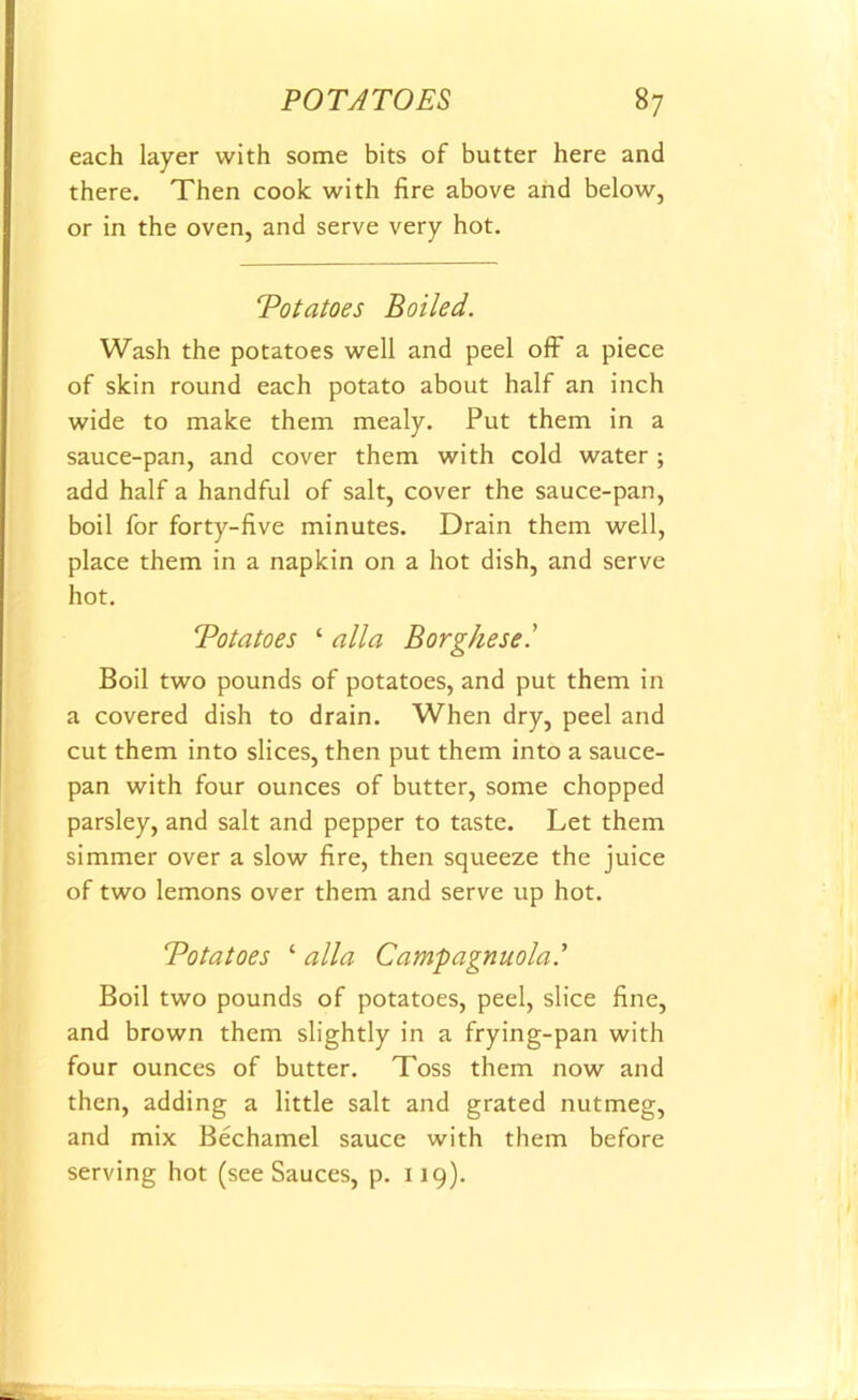 each layer with some bits of butter here and there. Then cook with lire above and below, or in the oven, and serve very hot. Votatoes Boiled. Wash the potatoes well and peel off a piece of skin round each potato about half an inch wide to make them mealy. Put them in a sauce-pan, and cover them with cold water ; add half a handful of salt, cover the sauce-pan, boil for forty-live minutes. Drain them well, place them in a napkin on a hot dish, and serve hot. Totatoes ‘ alia Borgkese.’ Boil two pounds of potatoes, and put them in a covered dish to drain. When dry, peel and cut them into slices, then put them into a sauce- pan with four ounces of butter, some chopped parsley, and salt and pepper to taste. Let them simmer over a slow lire, then squeeze the juice of two lemons over them and serve up hot. Totatoes ‘ alia Campagnuola.’ Boil two pounds of potatoes, peel, slice line, and brown them slightly in a frying-pan with four ounces of butter. Toss them now and then, adding a little salt and grated nutmeg, and mix Bechamel sauce with them before serving hot (see Sauces, p. 119).