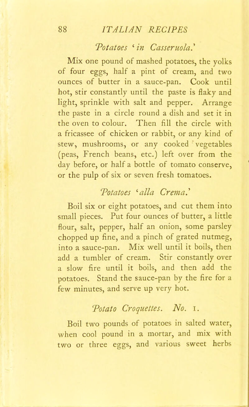 ‘Potatoes ‘ in Casseruola.' Mix one pound of mashed potatoes, the yolks of four eggs, half a pint of cream, and two ounces of butter in a sauce-pan. Cook until hot, stir constantly until the paste is flaky and light, sprinkle with salt and pepper. Arrange the paste in a circle round a dish and set it in the oven to colour. Then fill the circle with a fricassee of chicken or rabbit, or any kind of stew, mushrooms, or any cooked ’ vegetables (peas, French beans, etc.) left over from the day before, or half a bottle of tomato conserve, or the pulp of six or seven fresh tomatoes. Potatoes '■alia Crema.' Boil six or eight potatoes, and cut them into small pieces. Put four ounces of butter, a little flour, salt, pepper, half an onion, some parsley chopped up fine, and a pinch of grated nutmeg, into a sauce-pan. Mix well until it boils, then add a tumbler of cream. Stir constantly over a slow fire until it boils, and then add the potatoes. Stand the sauce-pan by the fire for a few minutes, and serve up very hot. Potato Croquettes. No. i. Boil two pounds of potatoes in salted water, when cool pound in a mortar, and mix with two or three eggs, and various sweet herbs