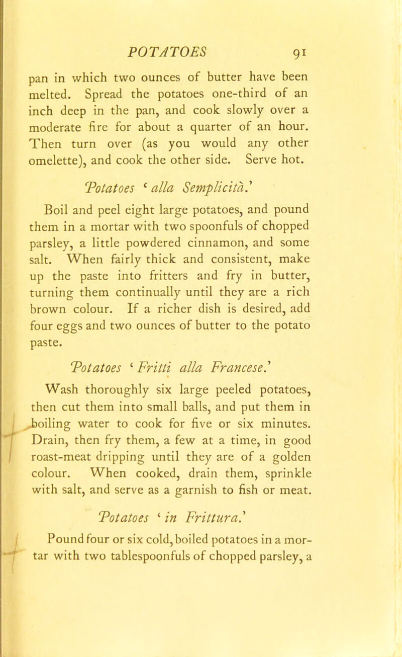 pan in which two ounces of butter have been melted. Spread the potatoes one-third of an inch deep in the pan, and cook slowly over a moderate fire for about a quarter of an hour. Then turn over (as you would any other omelette), and cook the other side. Serve hot. Totatoes c alia Semplicita.’ Boil and peel eight large potatoes, and pound them in a mortar with two spoonfuls of chopped parsley, a little powdered cinnamon, and some salt. When fairly thick and consistent, make up the paste into fritters and fry in butter, turning them continually until they are a rich brown colour. If a richer dish is desired, add four eggs and two ounces of butter to the potato paste. Totatoes ‘ Fritti alia Francese.’ Wash thoroughly six large peeled potatoes, then cut them into small balls, and put them in boiling water to cook for five or six minutes. Drain, then fry them, a few at a time, in good roast-meat dripping until they are of a golden colour. When cooked, drain them, sprinkle with salt, and serve as a garnish to fish or meat. Totatoes ‘ in Frittura.’ Pound four or six cold,boiled potatoes in a mor- tar with two tablespoonfuls of chopped parsley, a