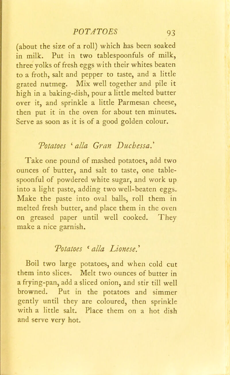 (about the size of a roll) which has been soaked in milk. Put in two tablespoonfuls of milk, three yolks of fresh eggs with their whites beaten to a froth, salt and pepper to taste, and a little grated nutmeg. Mix well together and pile it high in a baking-dish, pour a little melted butter over it, and sprinkle a little Parmesan cheese, then put it in the oven for about ten minutes. Serve as soon as it is of a good golden colour. Totatoes ‘ alia Gran Duchessa.' Take one pound of mashed potatoes, add two ounces of butter, and salt to taste, one table- spoonful of powdered white sugar, and work up into a light paste, adding two well-beaten eggs. Make the paste into oval balls, roll them in melted fresh butter, and place them in the oven on greased paper until well cooked. They make a nice garnish. Totatoes f alia Lionese.’ Boil two large potatoes, and when cold cut them into slices. Melt two ounces of butter in a frying-pan, add a sliced onion, and stir till well browned. Put in the potatoes and simmer gently until they are coloured, then sprinkle with a little salt. Place them on a hot dish and serve very hot.