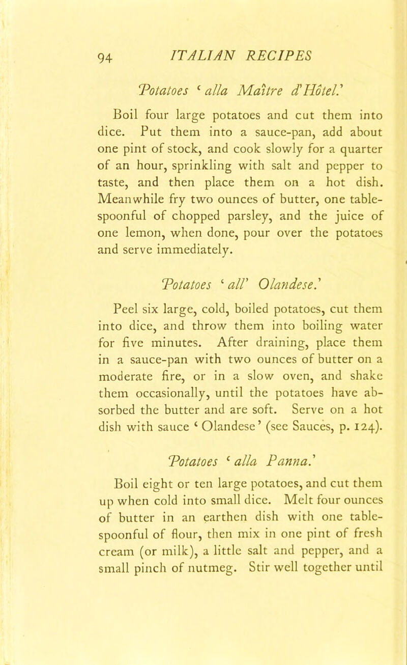 Potatoes 1 alia Maitre d'Hotel.' Boil four large potatoes and cut them into dice. Put them into a sauce-pan, add about one pint of stock, and cook slowly for a quarter of an hour, sprinkling with salt and pepper to taste, and then place them on a hot dish. Meanwhile fry two ounces of butter, one table- spoonful of chopped parsley, and the juice of one lemon, when done, pour over the potatoes and serve immediately. Potatoes ‘ all' Olandese.' Peel six large, cold, boiled potatoes, cut them into dice, and throw them into boiling water for five minutes. After draining, place them in a sauce-pan with two ounces of butter on a moderate fire, or in a slow oven, and shake them occasionally, until the potatoes have ab- sorbed the butter and are soft. Serve on a hot dish with sauce ‘ Olandese’ (see Sauces, p. 124). Potatoes c alia Panna.' Boil eight or ten large potatoes, and cut them up when cold into small dice. Melt four ounces of butter in an earthen dish with one table- spoonful of flour, then mix in one pint of fresh cream (or milk), a little salt and pepper, and a small pinch of nutmeg. Stir well together until
