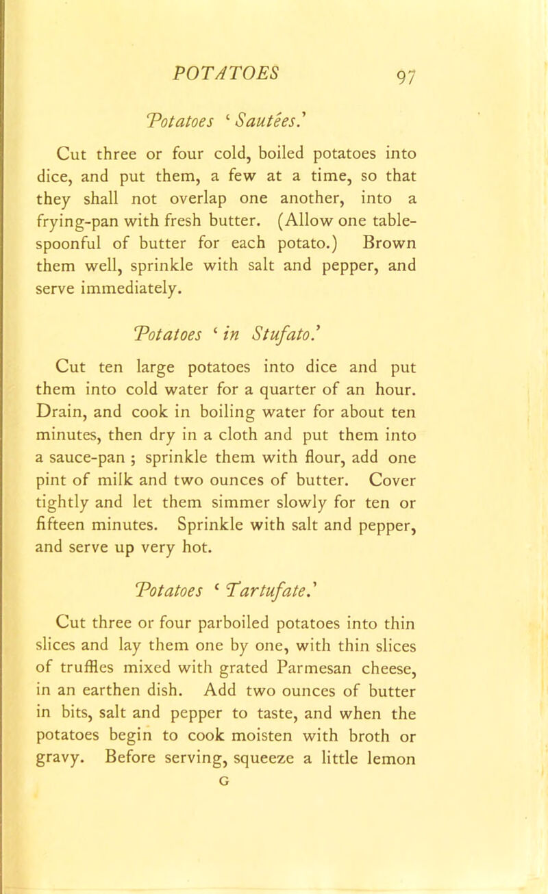 Potatoes ‘ Sautees.' Cut three or four cold, boiled potatoes into dice, and put them, a few at a time, so that they shall not overlap one another, into a frying-pan with fresh butter. (Allow one table- spoonful of butter for each potato.) Brown them well, sprinkle with salt and pepper, and serve immediately. Potatoes ‘ in Stufato.’ Cut ten large potatoes into dice and put them into cold water for a quarter of an hour. Drain, and cook in boiling water for about ten minutes, then dry in a cloth and put them into a sauce-pan ; sprinkle them with flour, add one pint of milk and two ounces of butter. Cover tightly and let them simmer slowly for ten or fifteen minutes. Sprinkle with salt and pepper, and serve up very hot. Potatoes ‘ Tartufate ' Cut three or four parboiled potatoes into thin slices and lay them one by one, with thin slices of truffles mixed with grated Parmesan cheese, in an earthen dish. Add two ounces of butter in bits, salt and pepper to taste, and when the potatoes begin to cook moisten with broth or gravy. Before serving, squeeze a little lemon G