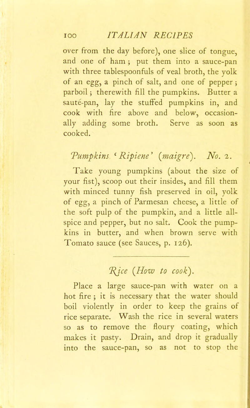 over from the day before), one slice of tongue, and one of ham ; put them into a sauce-pan with three tablespoonfuls of veal broth, the yolk of an egg, a pinch of salt, and one of pepper ; parboil; therewith fill the pumpkins. Butter a saute-pan, lay the stuffed pumpkins in, and cook with fire above and below, occasion- ally adding some broth. Serve as soon as cooked. Tumpkins c Ripiene' (maigre). No. 2. Take young pumpkins (about the size of your fist), scoop out their insides, and fill them with minced tunny fish preserved in oil, yolk of egg, a pinch of Parmesan cheese, a little of the soft pulp of the pumpkin, and a little all- spice and pepper, but no salt. Cook the pump- kins in butter, and when brown serve with Tomato sauce (see Sauces, p. 126). %ice (How to cook). Place a large sauce-pan with water on a hot fire ; it is necessary that the water should boil violently in order to keep the grains of rice separate. Wash the rice in several waters so as to remove the floury coating, which makes it pasty. Drain, and drop it gradually into the sauce-pan, so as not to stop the