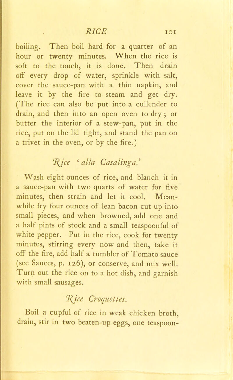 boiling. Then boil hard for a quarter of an hour or twenty minutes. When the rice is soft to the touch, it is done. Then drain oft every drop of water, sprinkle with salt, cover the sauce-pan with a thin napkin, and leave it by the fire to steam and get dry. (The rice can also be put into a cullender to drain, and then into an open oven to dry ; or butter the interior of a stew-pan, put in the rice, put on the lid tight, and stand the pan on a trivet in the oven, or by the fire.) rRJce ‘ alia Casalinga' Wash eight ounces of rice, and blanch it in a sauce-pan with two quarts of water for five minutes, then strain and let it cool. Mean- while fry four ounces of lean bacon cut up into small pieces, and when browned, add one and a half pints of stock and a small teaspoonful of white pepper. Put in the rice, cook for twenty minutes, stirring every now and then, take it off the fire, add half a tumbler of Tomato sauce (see Sauces, p. 126), or conserve, and mix well. Turn out the rice on to a hot dish, and garnish with small sausages. rRJce Croquettes. Boil a cupful of rice in weak chicken broth, drain, stir in two beaten-up eggs, one teaspoon-