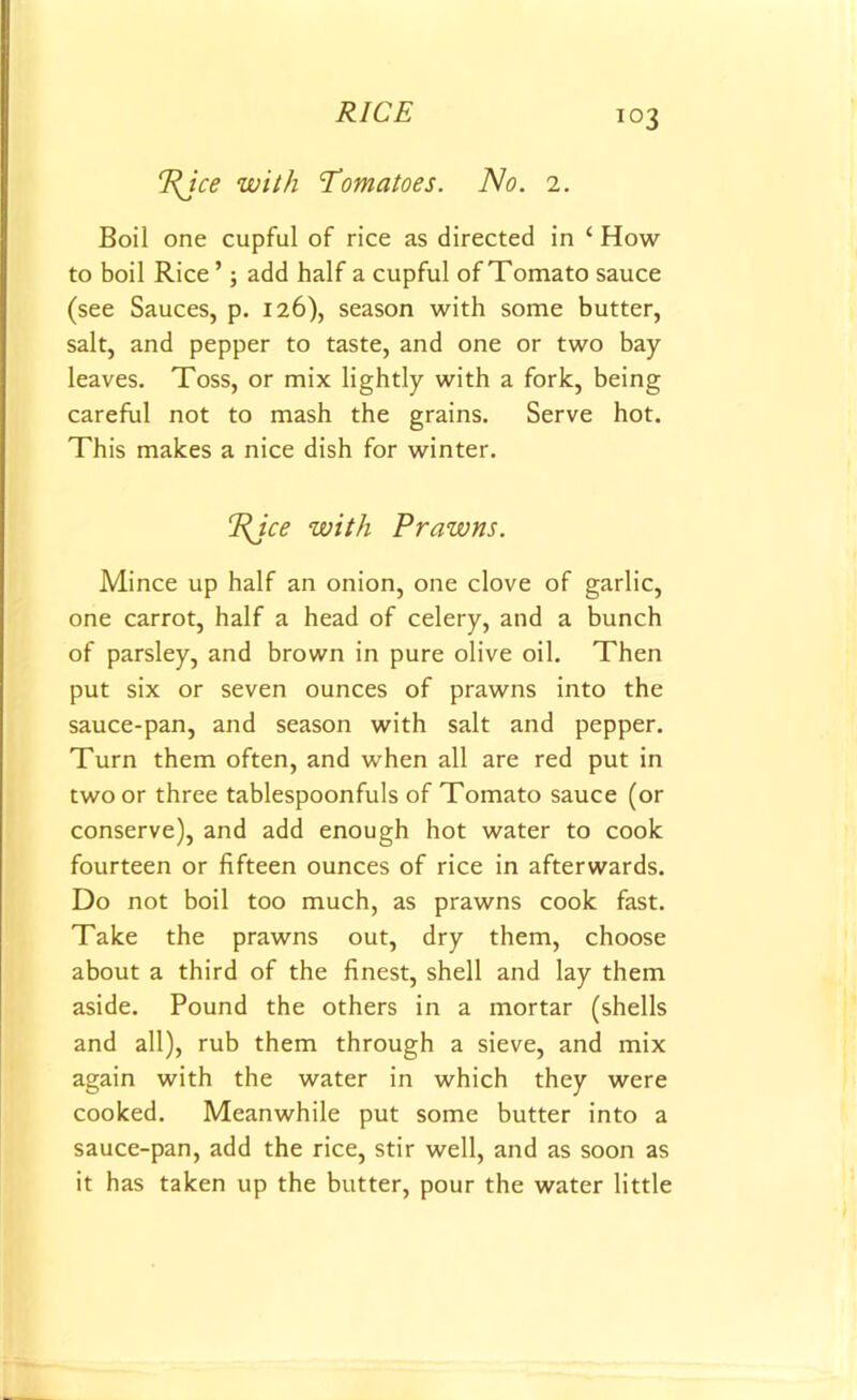 PJce with Tomatoes. No. 2. Boil one cupful of rice as directed in ‘ How to boil Rice ’; add half a cupful of Tomato sauce (see Sauces, p. 126), season with some butter, salt, and pepper to taste, and one or two bay leaves. Toss, or mix lightly with a fork, being careful not to mash the grains. Serve hot. This makes a nice dish for winter. rRJce with Prawns. Mince up half an onion, one clove of garlic, one carrot, half a head of celery, and a bunch of parsley, and brown in pure olive oil. Then put six or seven ounces of prawns into the sauce-pan, and season with salt and pepper. Turn them often, and when all are red put in two or three tablespoonfuls of Tomato sauce (or conserve), and add enough hot water to cook fourteen or fifteen ounces of rice in afterwards. Do not boil too much, as prawns cook fast. Take the prawns out, dry them, choose about a third of the finest, shell and lay them aside. Pound the others in a mortar (shells and all), rub them through a sieve, and mix again with the water in which they were cooked. Meanwhile put some butter into a sauce-pan, add the rice, stir well, and as soon as it has taken up the butter, pour the water little