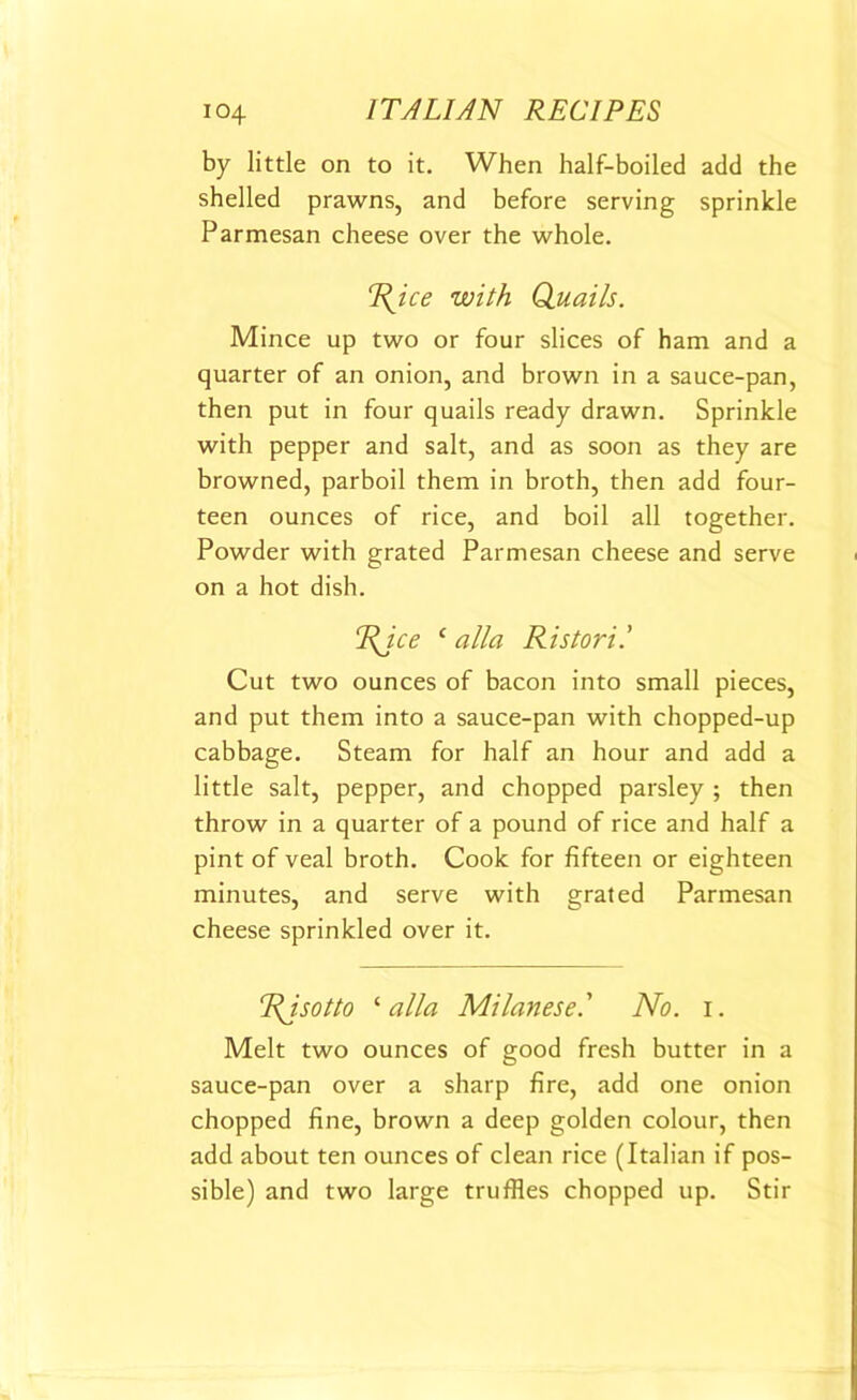 by little on to it. When half-boiled add the shelled prawns, and before serving sprinkle Parmesan cheese over the whole. Rice with Quails. Mince up two or four slices of ham and a quarter of an onion, and brown in a sauce-pan, then put in four quails ready drawn. Sprinkle with pepper and salt, and as soon as they are browned, parboil them in broth, then add four- teen ounces of rice, and boil all together. Powder with grated Parmesan cheese and serve on a hot dish. Rice c alia Ristoril Cut two ounces of bacon into small pieces, and put them into a sauce-pan with chopped-up cabbage. Steam for half an hour and add a little salt, pepper, and chopped parsley ; then throw in a quarter of a pound of rice and half a pint of veal broth. Cook for fifteen or eighteen minutes, and serve with grated Parmesan cheese sprinkled over it. Risotto ‘ alia Milanese.' No. i. Melt two ounces of good fresh butter in a sauce-pan over a sharp fire, add one onion chopped fine, brown a deep golden colour, then add about ten ounces of clean rice (Italian if pos- sible) and two large truffles chopped up. Stir