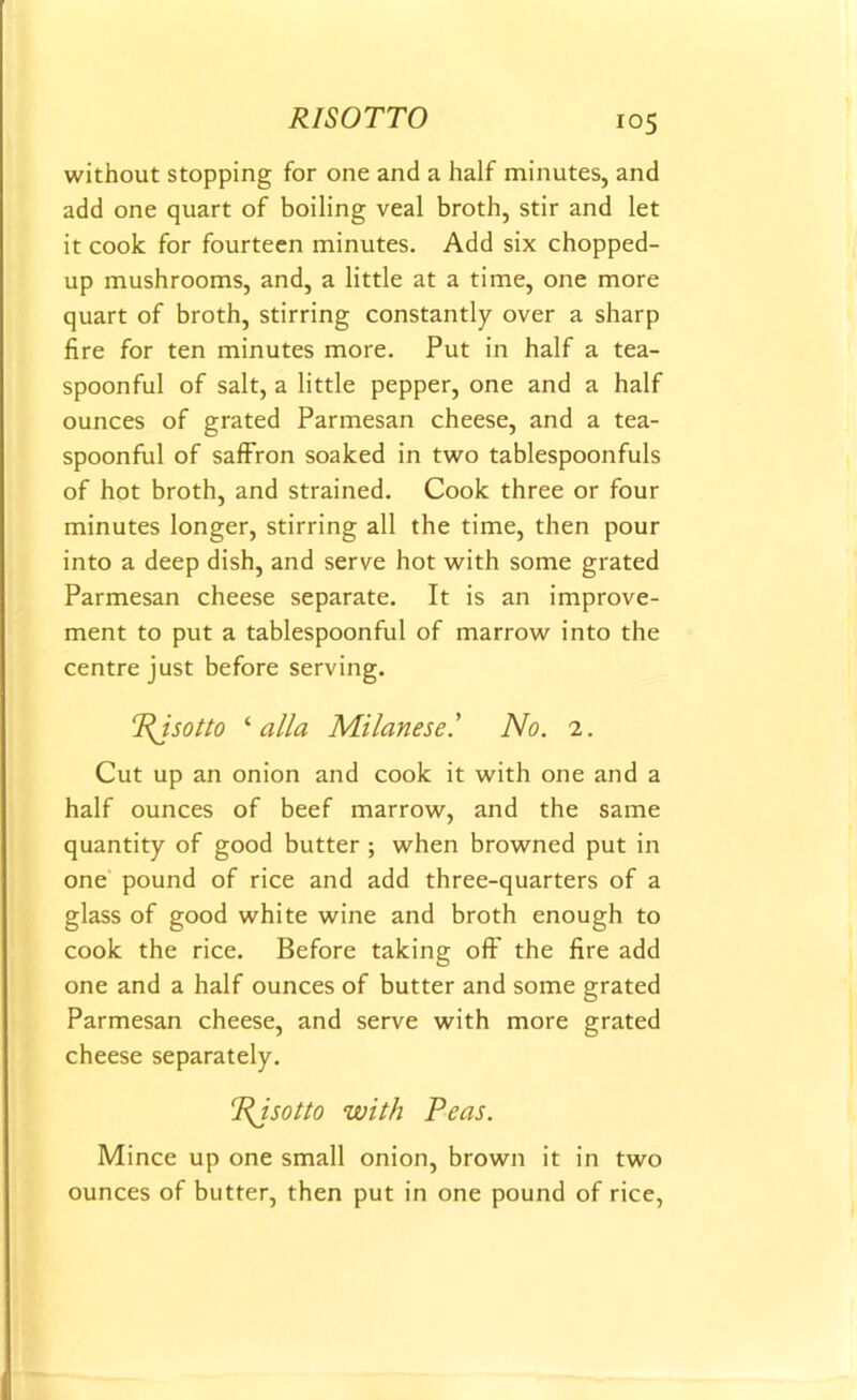 RISOTTO without stopping for one and a half minutes, and add one quart of boiling veal broth, stir and let it cook for fourteen minutes. Add six chopped- up mushrooms, and, a little at a time, one more quart of broth, stirring constantly over a sharp fire for ten minutes more. Put in half a tea- spoonful of salt, a little pepper, one and a half ounces of grated Parmesan cheese, and a tea- spoonful of saffron soaked in two tablespoonfuls of hot broth, and strained. Cook three or four minutes longer, stirring all the time, then pour into a deep dish, and serve hot with some grated Parmesan cheese separate. It is an improve- ment to put a tablespoonful of marrow into the centre just before serving. !PJsotto ‘ alia Milanese.’ No. 2. Cut up an onion and cook it with one and a half ounces of beef marrow, and the same quantity of good butter ; when browned put in one pound of rice and add three-quarters of a glass of good white wine and broth enough to cook the rice. Before taking off the fire add one and a half ounces of butter and some grated Parmesan cheese, and serve with more grated cheese separately. 1RJsotto with Peas. Mince up one small onion, brown it in two ounces of butter, then put in one pound of rice,