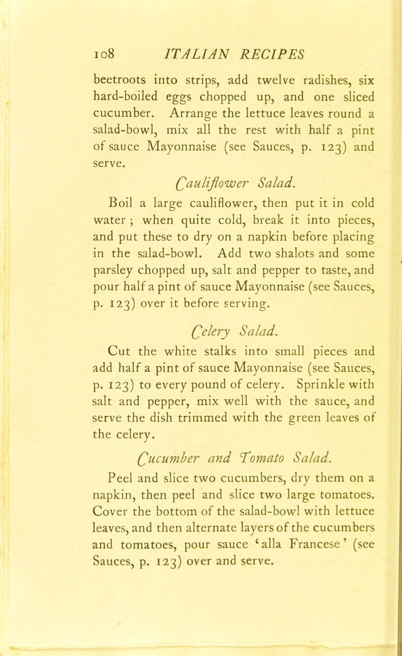 beetroots into strips, add twelve radishes, six hard-boiled eggs chopped up, and one sliced cucumber. Arrange the lettuce leaves round a salad-bowl, mix all the rest with half a pint of sauce Mayonnaise (see Sauces, p. 123) and serve. Cauliflower Salad. Boil a large cauliflower, then put it in cold water ; when quite cold, break it into pieces, and put these to dry on a napkin before placing in the salad-bowl. Add two shalots and some parsley chopped up, salt and pepper to taste, and pour half a pint of sauce Mayonnaise (see Sauces, p. 123) over it before serving. Qelery Salad. Cut the white stalks into small pieces and add half a pint of sauce Mayonnaise (see Sauces, p. 123) to every pound of celery. Sprinkle with salt and pepper, mix well with the sauce, and serve the dish trimmed with the green leaves of the celery. Cucumber and Tomato Salad. Peel and slice two cucumbers, dry them on a napkin, then peel and slice two large tomatoes. Cover the bottom of the salad-bowl with lettuce leaves, and then alternate layers of the cucumbers and tomatoes, pour sauce ‘alia Francese’ (see Sauces, p. 123) over and serve.