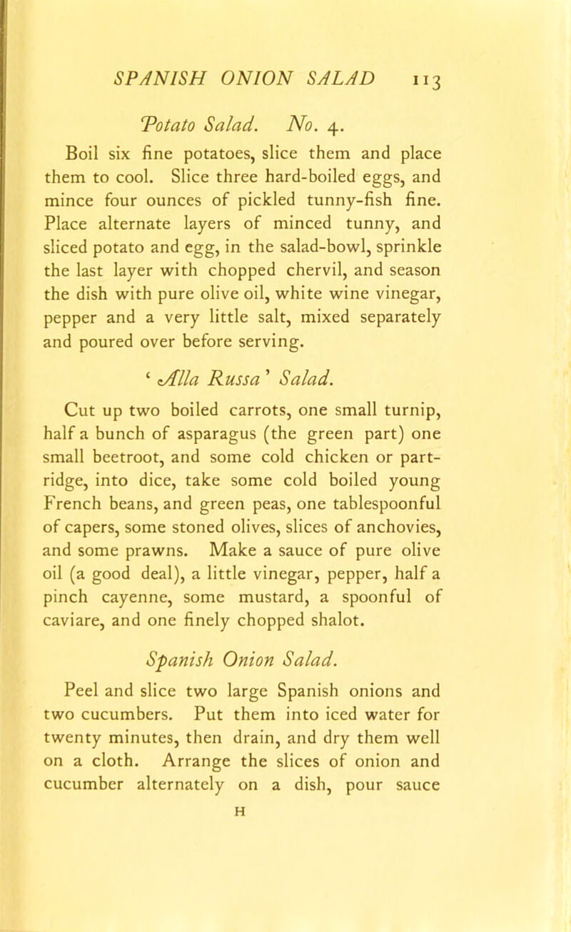 Totato Salad. No. 4. Boil six fine potatoes, slice them and place them to cool. Slice three hard-boiled eggs, and mince four ounces of pickled tunny-fish fine. Place alternate layers of minced tunny, and sliced potato and egg, in the salad-bowl, sprinkle the last layer with chopped chervil, and season the dish with pure olive oil, white wine vinegar, pepper and a very little salt, mixed separately and poured over before serving. ‘ tAlla Russa ’ Salad. Cut up two boiled carrots, one small turnip, half a bunch of asparagus (the green part) one small beetroot, and some cold chicken or part- ridge, into dice, take some cold boiled young French beans, and green peas, one tablespoonful of capers, some stoned olives, slices of anchovies, and some prawns. Make a sauce of pure olive oil (a good deal), a little vinegar, pepper, half a pinch cayenne, some mustard, a spoonful of caviare, and one finely chopped shalot. Spanish Onion Salad. Peel and slice two large Spanish onions and two cucumbers. Put them into iced water for twenty minutes, then drain, and dry them well on a cloth. Arrange the slices of onion and cucumber alternately on a dish, pour sauce H
