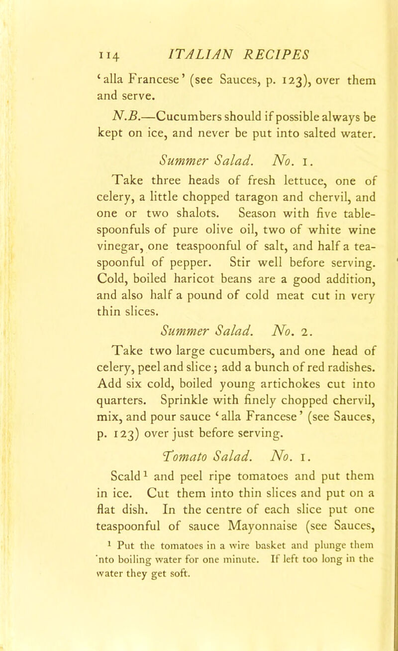 ‘alia Francese’ (see Sauces, p. 123), over them and serve. N.B.—Cucumbers should if possible always be kept on ice, and never be put into salted water. Summer Salad. No. 1. Take three heads of fresh lettuce, one of celery, a little chopped taragon and chervil, and one or two shalots. Season with five table- spoonfuls of pure olive oil, two of white wine vinegar, one teaspoonful of salt, and half a tea- spoonful of pepper. Stir well before serving. Cold, boiled haricot beans are a good addition, and also half a pound of cold meat cut in very thin slices. Summer Salad. No. 2. Take two large cucumbers, and one head of celery, peel and slice ; add a bunch of red radishes. Add six cold, boiled young artichokes cut into quarters. Sprinkle with finely chopped chervil, mix, and pour sauce ‘alia Francese ’ (see Sauces, p. 123) over just before serving. Tomato Salad. No. 1. Scald1 and peel ripe tomatoes and put them in ice. Cut them into thin slices and put on a flat dish. In the centre of each slice put one teaspoonful of sauce Mayonnaise (see Sauces, 1 Put the tomatoes in a wire basket and plunge them 'nto boiling water for one minute. If left too long in the water they get soft.