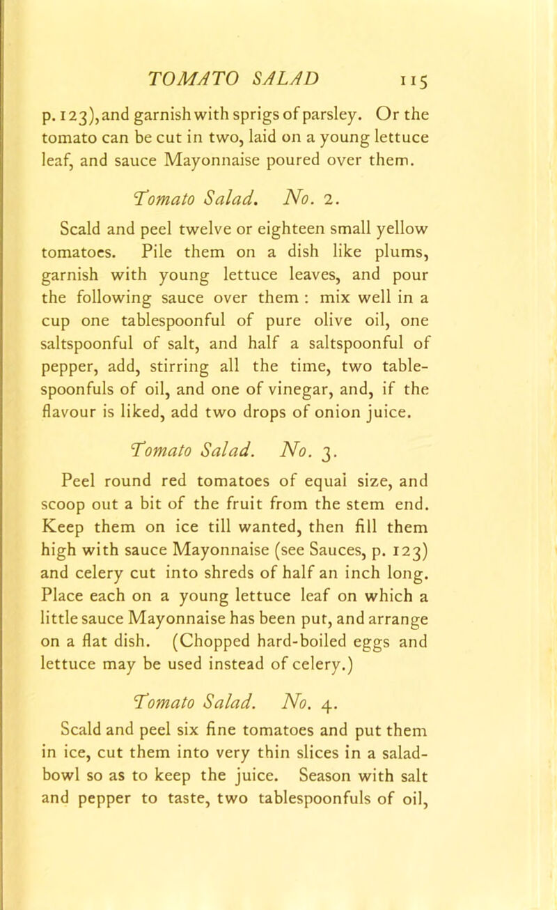 ”5 p. 123), and garnish with sprigs of parsley. Or the tomato can be cut in two, laid on a young lettuce leaf, and sauce Mayonnaise poured over them. Tomato Salad. No. 2. Scald and peel twelve or eighteen small yellow tomatoes. Pile them on a dish like plums, garnish with young lettuce leaves, and pour the following sauce over them : mix well in a cup one tablespoonful of pure olive oil, one saltspoonful of salt, and half a saltspoonful of pepper, add, stirring all the time, two table- spoonfuls of oil, and one of vinegar, and, if the flavour is liked, add two drops of onion juice. Tomato Salad. No. 3. Peel round red tomatoes of equal size, and scoop out a bit of the fruit from the stem end. Keep them on ice till wanted, then fill them high with sauce Mayonnaise (see Sauces, p. 123) and celery cut into shreds of half an inch long. Place each on a young lettuce leaf on which a little sauce Mayonnaise has been pur, and arrange on a flat dish. (Chopped hard-boiled eggs and lettuce may be used instead of celery.) Tomato Salad. No. 4. Scald and peel six fine tomatoes and put them in ice, cut them into very thin slices in a salad- bowl so as to keep the juice. Season with salt and pepper to taste, two tablespoonfuls of oil,