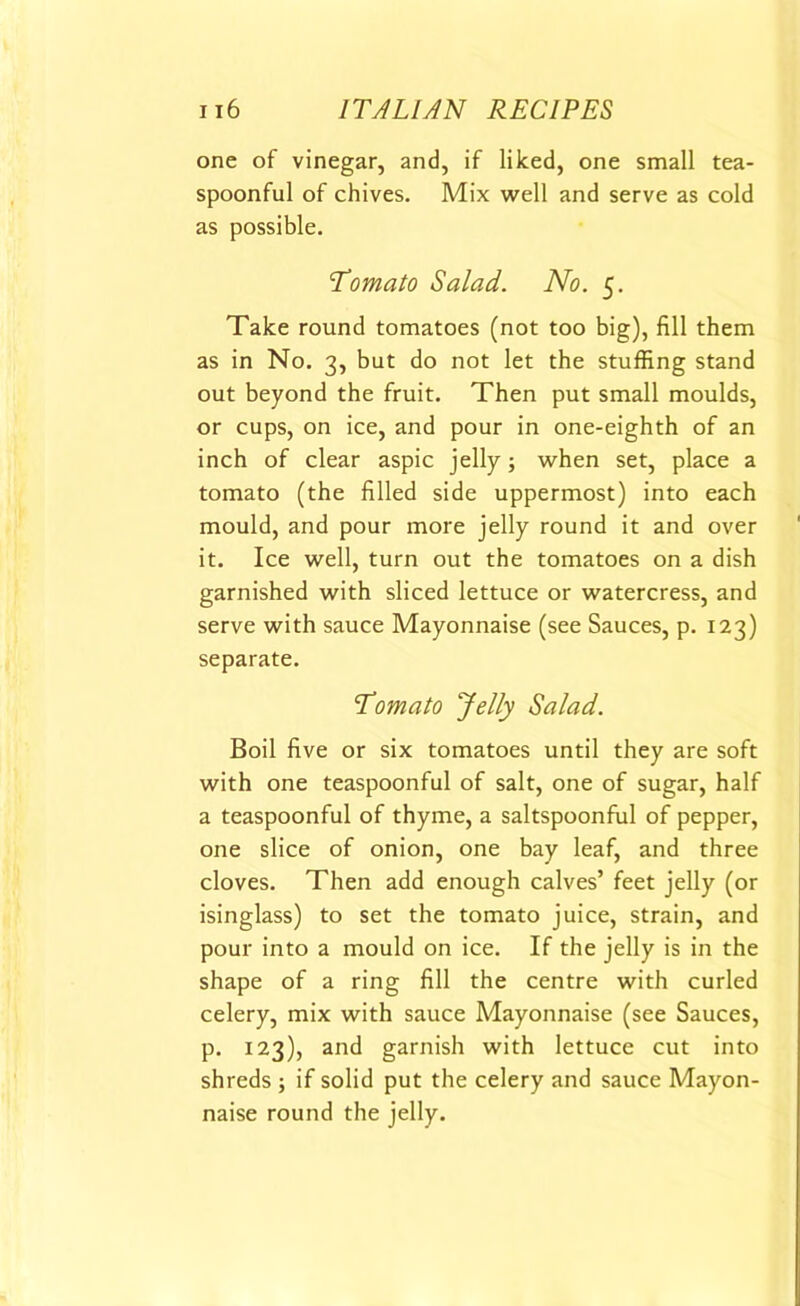 one of vinegar, and, if liked, one small tea- spoonful of chives. Mix well and serve as cold as possible. Tomato Salad. No. 5. Take round tomatoes (not too big), fill them as in No. 3, but do not let the stuffing stand out beyond the fruit. Then put small moulds, or cups, on ice, and pour in one-eighth of an inch of clear aspic jelly; when set, place a tomato (the filled side uppermost) into each mould, and pour more jelly round it and over it. Ice well, turn out the tomatoes on a dish garnished with sliced lettuce or watercress, and serve with sauce Mayonnaise (see Sauces, p. 123) separate. Tomato Jelly Salad. Boil five or six tomatoes until they are soft with one teaspoonful of salt, one of sugar, half a teaspoonful of thyme, a saltspoonful of pepper, one slice of onion, one bay leaf, and three cloves. Then add enough calves’ feet jelly (or isinglass) to set the tomato juice, strain, and pour into a mould on ice. If the jelly is in the shape of a ring fill the centre with curled celery, mix with sauce Mayonnaise (see Sauces, p. 123), and garnish with lettuce cut into shreds ; if solid put the celery and sauce Mayon- naise round the jelly.