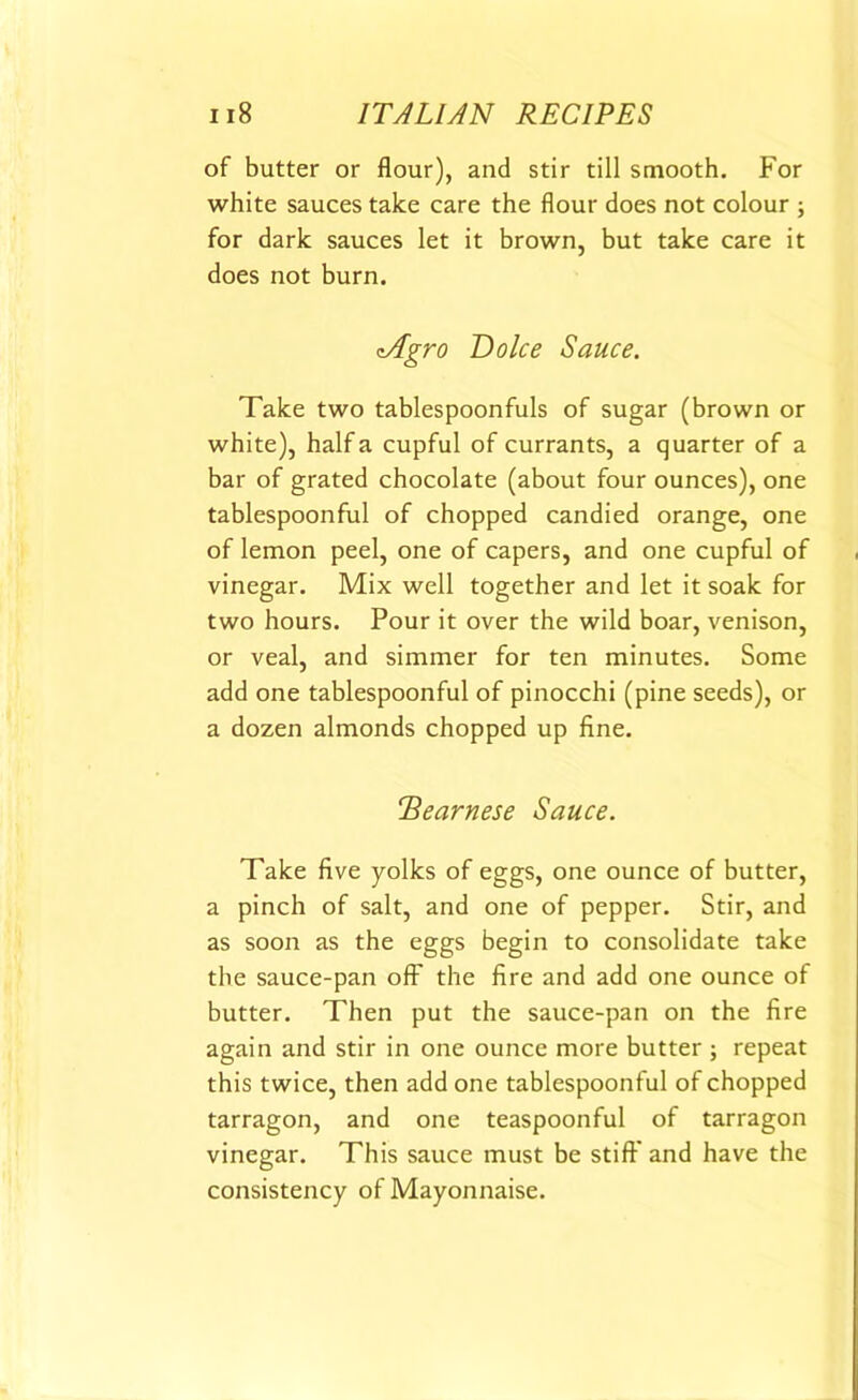 of butter or flour), and stir till smooth. For white sauces take care the flour does not colour ; for dark sauces let it brown, but take care it does not burn. zAgro Dolce Sauce. Take two tablespoonfuls of sugar (brown or white), half a cupful of currants, a quarter of a bar of grated chocolate (about four ounces), one tablespoonful of chopped candied orange, one of lemon peel, one of capers, and one cupful of vinegar. Mix well together and let it soak for two hours. Pour it over the wild boar, venison, or veal, and simmer for ten minutes. Some add one tablespoonful of pinocchi (pine seeds), or a dozen almonds chopped up fine. TSearnese Sauce. Take five yolks of eggs, one ounce of butter, a pinch of salt, and one of pepper. Stir, and as soon as the eggs begin to consolidate take the sauce-pan off the fire and add one ounce of butter. Then put the sauce-pan on the fire again and stir in one ounce more butter ; repeat this twice, then add one tablespoonful of chopped tarragon, and one teaspoonful of tarragon vinegar. This sauce must be stiff and have the consistency of Mayonnaise.