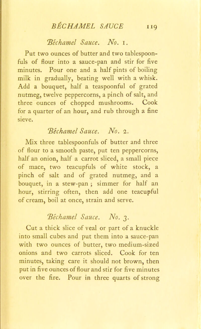 BECHAMEL SAUCE 1x9 !'Bechamel Sauce. No. 1. Put two ounces of butter and two tablespoon- fuls of flour into a sauce-pan and stir for five minutes. Pour one and a half pints of boiling milk in gradually, beating well with a whisk. Add a bouquet, half a teaspoonful of grated nutmeg, twelve peppercorns, a pinch of salt, and three ounces of chopped mushrooms. Cook for a quarter of an hour, and rub through a fine sieve. !'Bechamel Sauce. No. 1. Mix three tablespoonfuls of butter and three of flour to a smooth paste, put ten peppercorns, half an onion, half a carrot sliced, a small piece of mace, two teacupfuls of white stock, a pinch of salt and of grated nutmeg, and a bouquet, in a stew-pan ; simmer for half an hour, stirring often, then add one teacupful of cream, boil at once, strain and serve. TSechamel Sauce. No. 3. Cut a thick slice of veal or part of a knuckle into small cubes and put them into a sauce-pan with two ounces of butter, two medium-sized onions and two carrots sliced. Cook for ten minutes, taking care it should not brown, then put in five ounces of flour and stir for five minutes over the fire. Pour in three quarts of strong