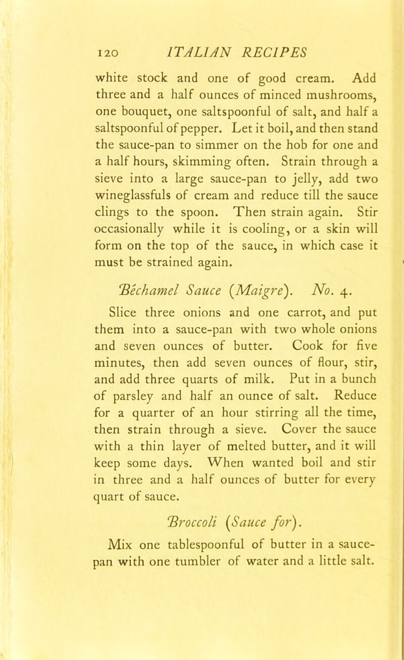 white stock and one of good cream. Add three and a half ounces of minced mushrooms, one bouquet, one saltspoonful of salt, and half a saltspoonful of pepper. Let it boil, and then stand the sauce-pan to simmer on the hob for one and a half hours, skimming often. Strain through a sieve into a large sauce-pan to jelly, add two wineglassfuls of cream and reduce till the sauce clings to the spoon. Then strain again. Stir occasionally while it is cooling, or a skin will form on the top of the sauce, in which case it must be strained again. Bechamel Sauce (Maigre). No. 4. Slice three onions and one carrot, and put them into a sauce-pan with two whole onions and seven ounces of butter. Cook for five minutes, then add seven ounces of flour, stir, and add three quarts of milk. Put in a bunch of parsley and half an ounce of salt. Reduce for a quarter of an hour stirring all the time, then strain through a sieve. Cover the sauce with a thin layer of melted butter, and it will keep some days. When wanted boil and stir in three and a half ounces of butter for every quart of sauce. Broccoli (Sauce for). Mix one tablespoonful of butter in a sauce- pan with one tumbler of water and a little salt.