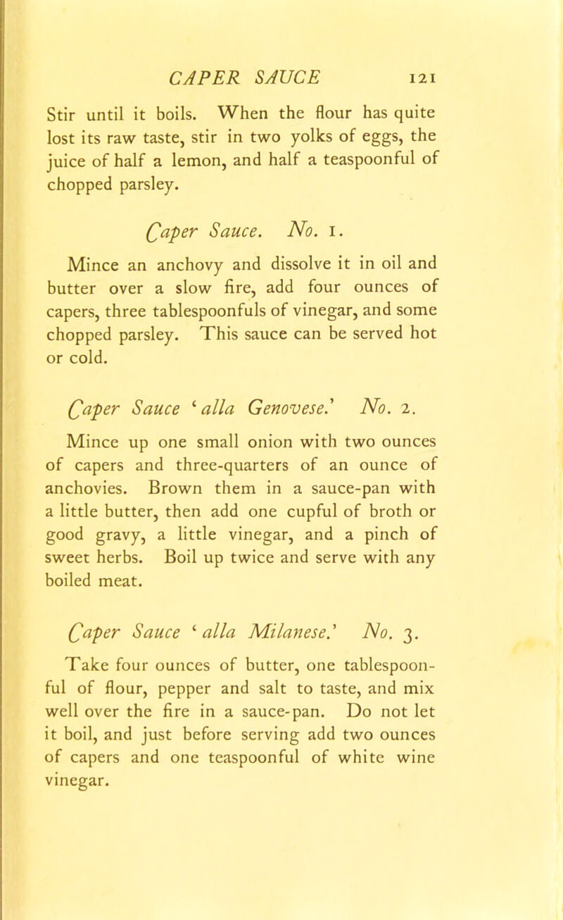 Stir until it boils. When the flour has quite lost its raw taste, stir in two yolks of eggs, the juice of half a lemon, and half a teaspoonful of chopped parsley. Caper Sauce. No. i. Mince an anchovy and dissolve it in oil and butter over a slow fire, add four ounces of capers, three tablespoonfuls of vinegar, and some chopped parsley. This sauce can be served hot or cold. Qaper Sauce 1 alia Genovese' No. 2. Mince up one small onion with two ounces of capers and three-quarters of an ounce of anchovies. Brown them in a sauce-pan with a little butter, then add one cupful of broth or good gravy, a little vinegar, and a pinch of sweet herbs. Boil up twice and serve with any boiled meat. Caper Sauce ‘ alia Milanese' No. 3. Take four ounces of butter, one tablespoon- ful of flour, pepper and salt to taste, and mix well over the fire in a sauce-pan. Do not let it boil, and just before serving add two ounces of capers and one teaspoonful of white wine vinegar.