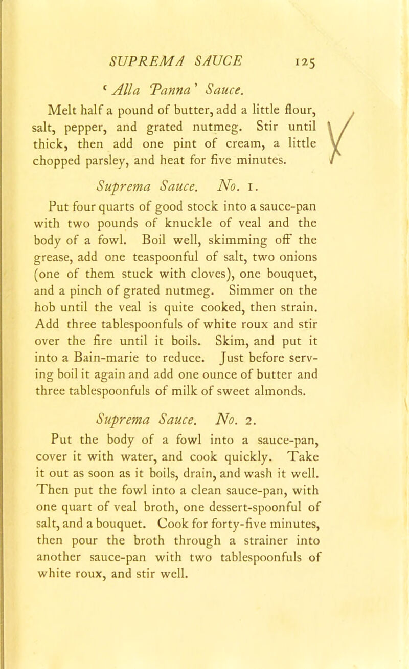 c Alla Tanna ’ Sauce. Melt half a pound of butter, add a little flour, salt, pepper, and grated nutmeg. Stir until thick, then add one pint of cream, a little chopped parsley, and heat for five minutes. Suprema Sauce. No. 1. Put four quarts of good stock into a sauce-pan with two pounds of knuckle of veal and the body of a fowl. Boil well, skimming off the grease, add one teaspoonful of salt, two onions (one of them stuck with cloves), one bouquet, and a pinch of grated nutmeg. Simmer on the hob until the veal is quite cooked, then strain. Add three tablespoonfuls of white roux and stir over the fire until it boils. Skim, and put it into a Bain-marie to reduce. Just before serv- ing boil it again and add one ounce of butter and three tablespoonfuls of milk of sweet almonds. Suprema Sauce. No. 2. Put the body of a fowl into a sauce-pan, cover it with water, and cook quickly. Take it out as soon as it boils, drain, and wash it well. Then put the fowl into a clean sauce-pan, with one quart of veal broth, one dessert-spoonful of salt, and a bouquet. Cook for forty-five minutes, then pour the broth through a strainer into another sauce-pan with two tablespoonfuls of white roux, and stir well.
