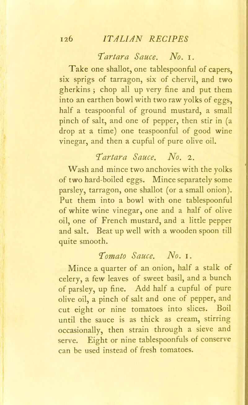 Tartara Sauce. No. i. Take one shallot, one tablespoonful of capers, six sprigs of tarragon, six of chervil, and two gherkins ; chop all up very fine and put them into an earthen bowl with two raw yolks of eggs, half a teaspoonful of ground mustard, a small pinch of salt, and one of pepper, then stir in (a drop at a time) one teaspoonful of good wine vinegar, and then a cupful of pure olive oil. Tar tar a Sauce. No. i. Wash and mince two anchovies with the yolks of two hard-boiled eggs. Mince separately some parsley, tarragon, one shallot (or a small onion). Put them into a bowl with one tablespoonful of white wine vinegar, one and a half of olive oil, one of French mustard, and a little pepper and salt. Beat up well with a wooden spoon till quite smooth. Tomato Sauce. No. i. Mince a quarter of an onion, half a stalk of celery, a few leaves of sweet basil, and a bunch of parsley, up fine. Add half a cupful of pure olive oil, a pinch of salt and one of pepper, and cut eight or nine tomatoes into slices. Boil until the sauce is as thick as cream, stirring occasionally, then strain through a sieve and serve. Eight or nine tablespoonfuls of conserve can be used instead of fresh tomatoes.